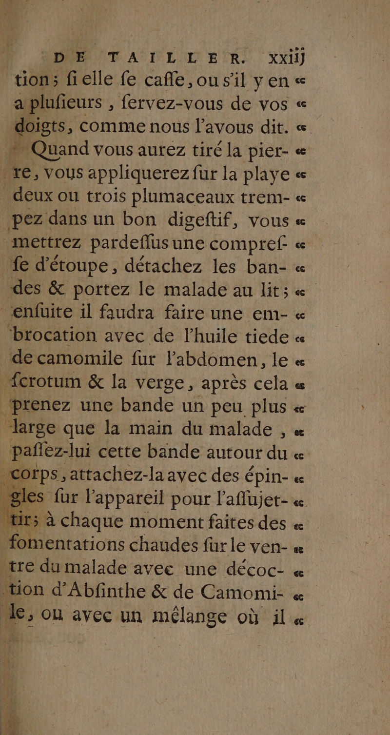 DIE TAÏILLENR. xxi tion; fielle fe cafle,ousil vence a plufieurs , fervez-vous de vos « doigts, comme nous l’avous dit. « Quand vous aurez tiré la pier- « re, vous appliquerez fur la playe « deux ou trois plumaceaux trem- « pez dans un bon digeftif, vous « mettrez pardeflus une compref « fe d'étoupe, détachez les ban- « ‘des &amp; portez le malade au lit; « _enfuite il faudra faire une em- « ‘brocation avec de l'huile tiede « de camomile fur l'abdomen, le « “{crotum &amp; la verge, après cela « prenez une bande un peu plus « large que la main du malade , « pañez-lui cette bande autour du « |Cofps, attachez-la avec des épin- « gles fur l'appareil pour l'aflujet- « “ir; à chaque moment faites des « fomentations chaudes für le ven- « tre du malade avec une décoc- « tion d’Abfinthe &amp; de Camomi- « k; OU avec un mélange OÙ il &amp;