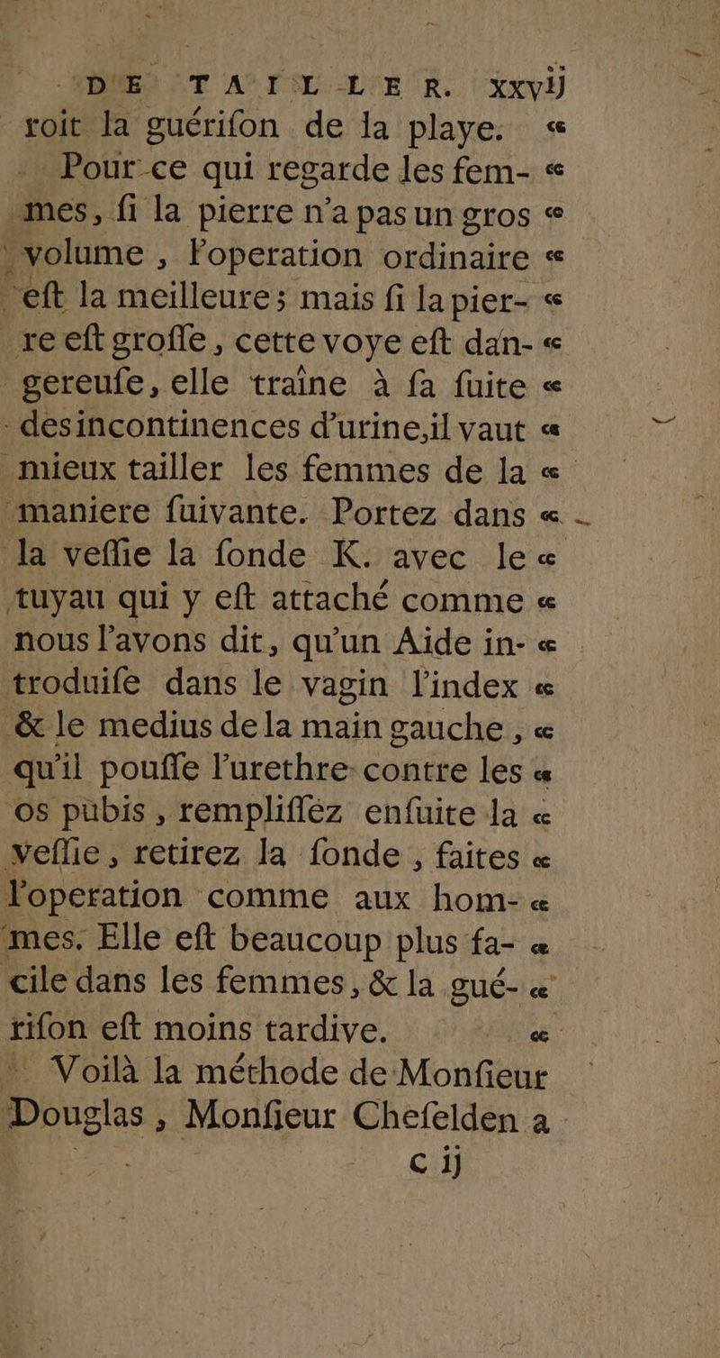 voit la guérifon de Ia playe. Pour ce qui regarde les fem- mes, fi la pierre n’a pas un gros | volume , Foperation ordinaire eft la meilleure; mais fi la pier- reeft groffe, cette voye eft dan- gereufe, elle traine à fa fuite desincontinences d’urineil vaut _ mieux tailler les femmes de la maniere fuivante. Portez dans la veffie la fonde K. avec le tuyau qui y eft attaché comme nous l'avons dit, qu'un Aide in- troduife dans le vagin l'index &amp; le medius dela main gauche, qu'il pouffe l'urethre- contre les os pubis , remplifléz enfuite la veflie, retirez la fonde, faites mes. Elle eft beaucoup plus fa- cile dans les femmes, &amp; la gué- rifon eft moins tardive. ce ê 8 à 5 8 cçG ce A ce &amp; : pots » Monfieur Chefelden C ij a :