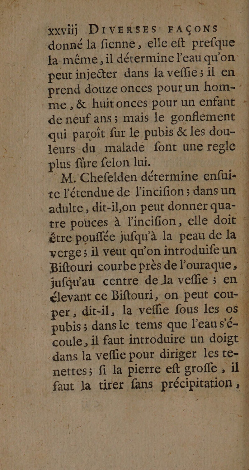 w) Va me , &amp; huitonces pour un enfant de neuf ans ; mais le gonflement qui paroït fur le pubis &amp; les dou- leurs du malade font une regle lus füre felon lui. tre pouces à l'incifion, elle doit FL Biftouri courbe près de l'ouraque, F nettes; fi la pierre eft grofle, il