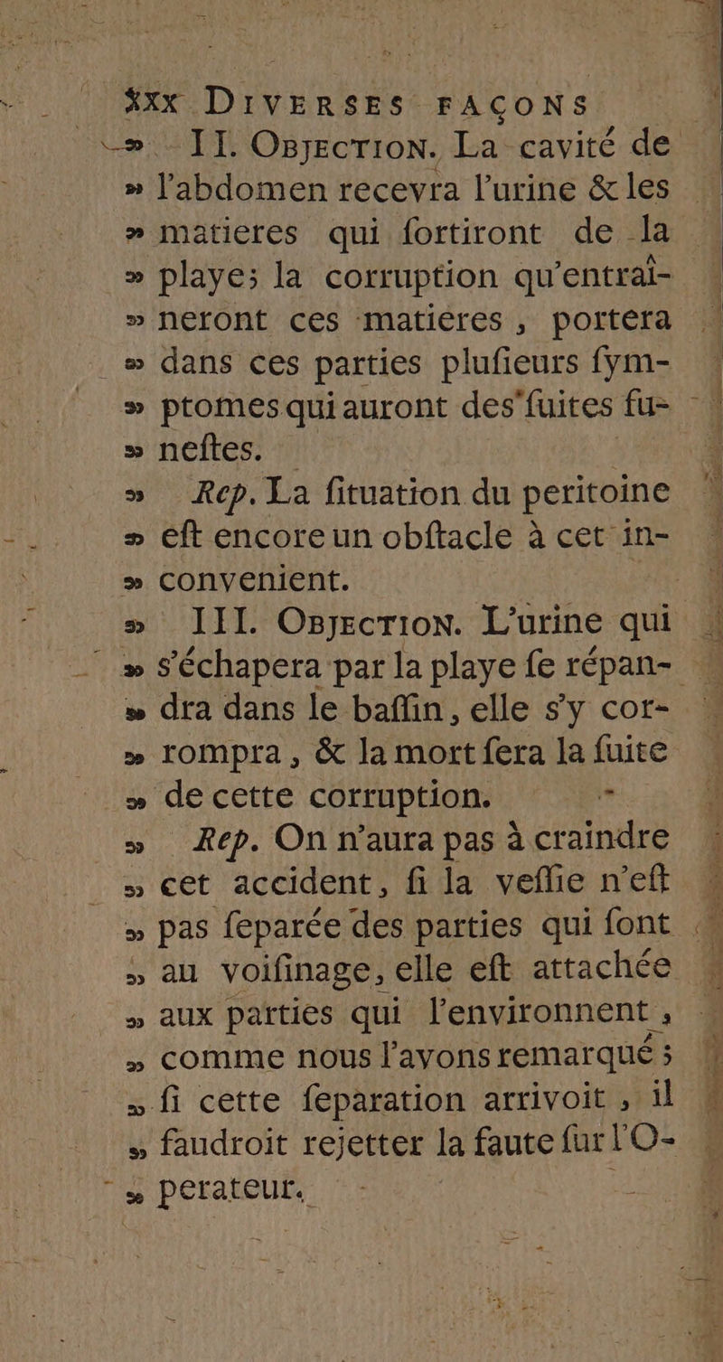 Li Xxx Don FAÇONS » l'abdomen recevra l'urine &amp; les »# matieres qui fortiront de la » neront ces matières , portéra » ptomesquiauront des'fuites fu= » neftes. | » Rep. La fituation du peritoine &gt; éft encore un obftacle à cet in- # convenient. | de cette corruption. ” Rep. On n'aura pas à craindre » cet accident, fi la vefñlie n’eft » pas feparée des parties qui font » AU voifinage, elle eft attachée » aux païtiés qui l'environnent ” “ft cètre feparation arrivoit , il