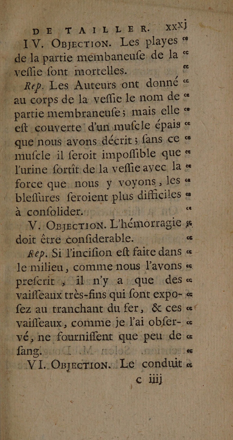 ONE DTA IE OIAE RU XX) IV. Osjecrion. Les playes * dé la partie mémbaneufe de la … veflie font mortelles. | | Rép. Les Auteurs ont donné « . au corps de la veflie le nom de # partie membraneufe : mais elle < eft couverte d'un imufcle épais « que'nous avons-décrit ; fans ce &amp; mufele il feroit impofible que « l'urine fortit de la vefieayec la force que nous y voyons, les « bleflures feroient plus difficiles « à confolider.: NE sa V.:OBJECTION. L'hémorragie se doit être confiderable. ee. Rep. Si l'incifion eff faite dans « le-milieu, comme nous l'avons « prefcrit - ; ilny a que des « _ vaifleaux très-fins qui font expo- . fez au tranchant du fer, &amp; ces «° vaifleaux , comme je l'ai obfer- « vé, ne sata os po de « h Nnets .&amp; NL: Ent Le pet œ © di]