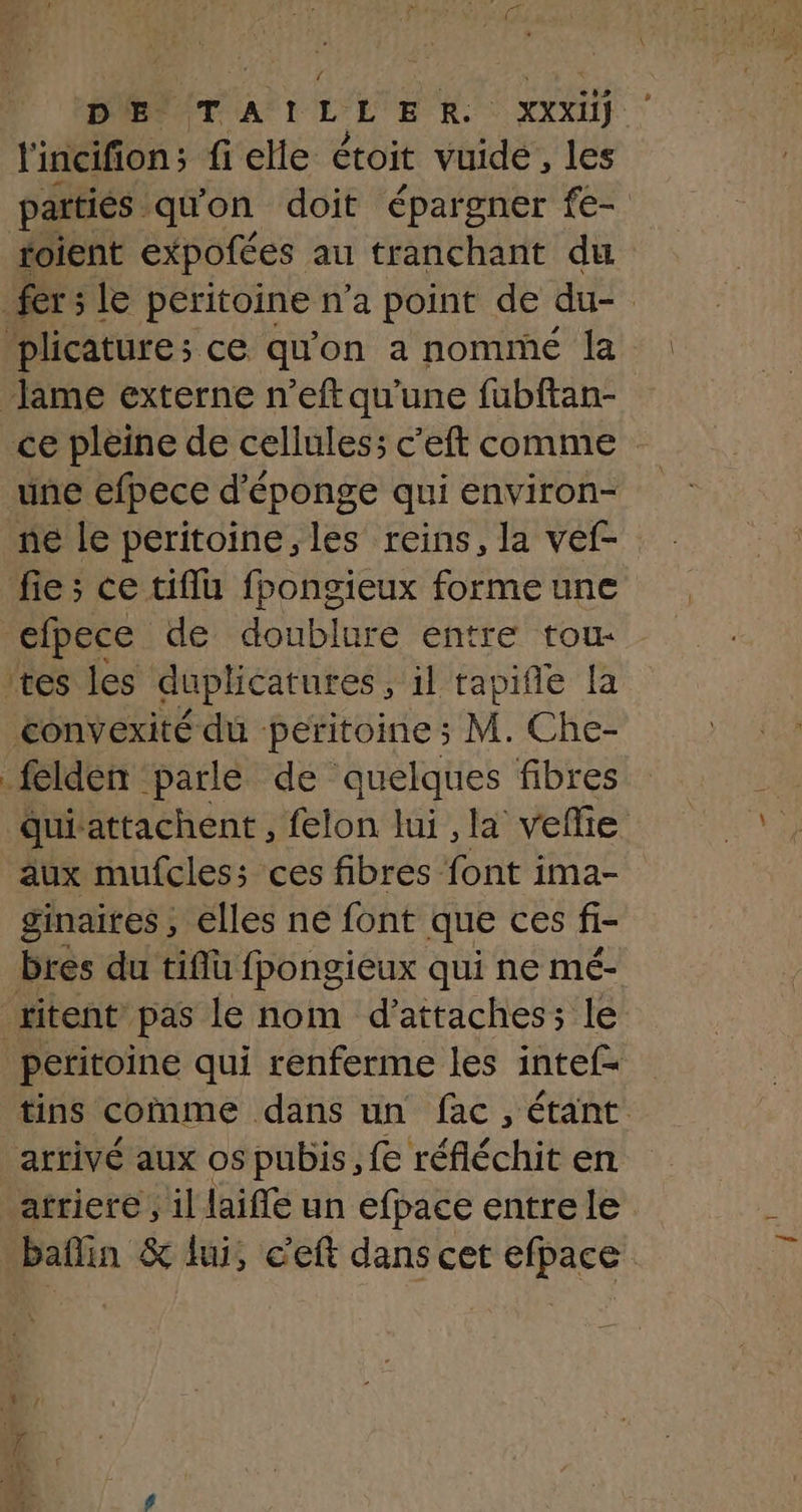 DE. TAILLER. XXXIIS l'incifion; fi elle étoit vuide, les partiés quon doit ‘épargner fe- foient expofées au tranchant du fersle peritoine n'a point de du- | plicature; ce qu'on a nommé la lame externe n’eft qu'une fubftan- ce pleine de cellules; c’eft comme une efpece d'éponge qui environ- ne le peritoine, les reins, la vef- fie; ce tiflu fpongieux forme une efpece de doublure entre tou- tes les duplicatures , il tapifle fa convexité du peritoine ; M. Che- felden parle de quelques fibres quiattachent , felon lui , la veflie aux mufcles;s ces fibres font ima- ginaites , elles ne font que ces fi- bres du tiflu fpongieux qui ne mé- titent pas le nom d’attaches; le peritoine qui renferme les intef= tins comme dans un fac, étant arrivé aux os pubis, fe réfléchit en atriere , il laifle un efpace entre le baflin &amp; lui, c'eft dans cet efpace