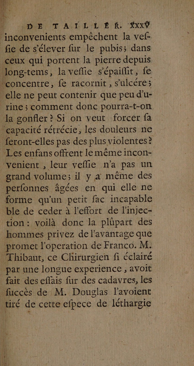 DE TAÏILL £É KR YXxxŸ inconvenients empêchent la vef- fie de s'élever fur le pubiss dans ceux qui portent la pierre depuis long-tems, la veñlie s'épaiflit, fé concentre, fe racornit, s'ulcéres elle ne peut contenir que peu d’u- rine ; comment donc pourra-t-on La gonfler ? Si on veut forcer fa ‘capacité rétrécie, les douleurs ne _ feront-elles pas des plus violentes: &gt; Les enfans offrent le même incon- ‘venient , leur veflie n’a pas un grand volume; il y a même des perfonnes âgées en qui elle ne forme qu'un petit fac incapable ble de ceder à l'effort de l’injec- tion: voilà donc la plüpart des hommes privez de l'avantage que promet l’operation de Franco. M. Thibaut, ce Chirurgien fi éclairé par une longue experience , avoit fait des effais fur des cadavres, les” _fuccès de M. Douglas l’avoient tiré de cette efpece de léthargie