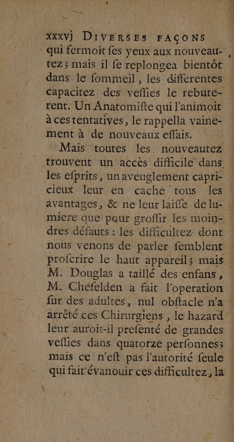 \ ‘ qui fermoit fes yeux aux nouveaut- dans le fommeil , les différentes rent. Un Anatomifte qui l'animoit à cestentatives, le rappella vaine- ment à de nouveaux effais. Mais toutes les nouveautez M. Chéfelden à fait l'operation à3 leur auroit-il prefenté de grandes mais ce n'eft pas l'autorité feule 4