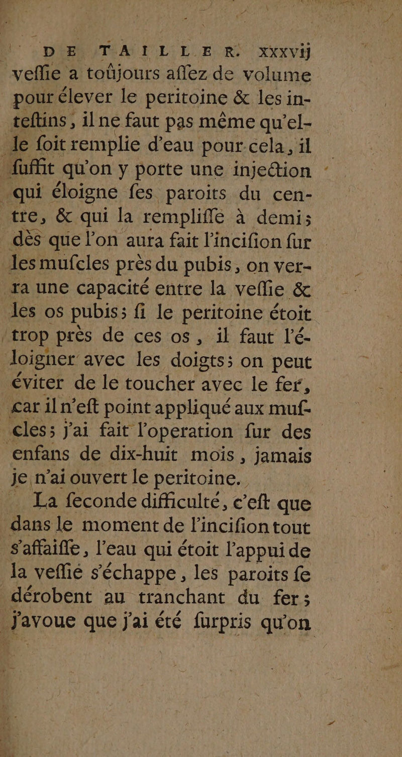 velie a toûjours aflez de volume pour élever le peritoine &amp; lesin- teftins , ilne faut pas même qu’el- le foit remplie d'eau pour cela, il fait qu'on y porte une injection qui éloigne fes paroits du cen- tre, &amp; qui la rempliffé à demi; _ dès que l’on aura fait l’incifion für les mufcles près du pubis, on vet- ra une capacité entre la vellie &amp; les os pubis; fi le peritoine étoit trop près de ces os, il faut l'é- doigner avec les doigts; on peut éviter de le toucher avec le fer, £ar il n'eft point appliqué aux muf. cles; j'ai fait l'operation fur des enfans de dix-huit mois , jamais je n’ai ouvert le peritoine.. _ La feconde difficulté, c’eft que dans le moment de l'incifion tout s'affaifle, l’eau qui étoit l'appui de la vefié s'échappe, les paroits fe _dérobent au tranchant du fers J'avoue que j'ai été fürpris qu'on