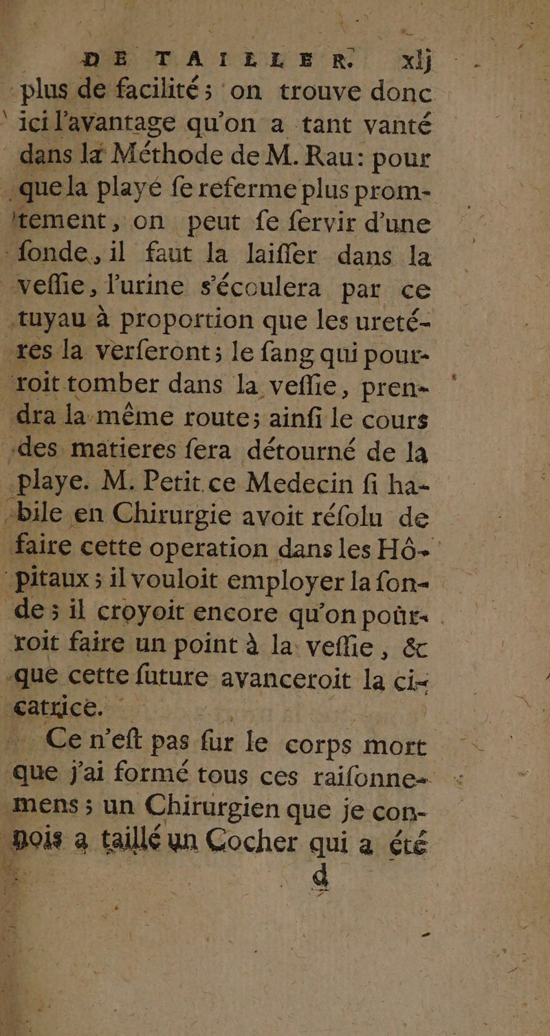 plus de facilités on trouve donc ‘icil'avantage qu'on a tant vanté dans x Méthode de M. Rau: pour .quela playé fe referme plus prom- tement, on peut fe fervir d’une fonde, il faut la laiffer dans la _vefie, l'urine s'écoulera par ce tuyau à proportion que les ureté- xes la verferont; le fang qui pour- roit tomber dans la vefie, pren dra la. même route; ainfi le cours des matieres fera détourné de la -playe. M. Petit ce Medecin fi ha- +bile en Chirurgie avoit réfolu de faire cette operation dans les Hô+ pitaux ; il vouloit employer la fon de; il croyoit encore qu'on poûr: . xoit faire un point à la veffie, &amp; -que cette future avanceroit la ci- catrice. 20 | _ Ce n’eft pas fur le corps mort que j'ai formé tous ces raifonne= mens ; un Chirurgien que je con- po a taillé un Cocher qui a été d er er