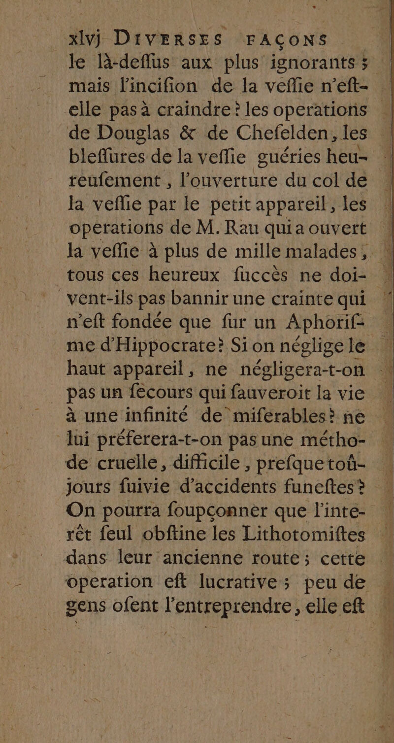 le l-deflus aux plus ignorants 3 mais l'incifion de la veffie n’eft- elle pas à craindre ? les operations de Douglas &amp; de Chefelden , les bleflures de la veflie guéries heu- reufement , ere du col de la veflie par le petit appareil, les opérations de M.Rau quiaouvert ! la vefie à plus de mille malades, tous ces heureux fuccès ne doi- _vent-ils pas bannir une crainte qui n’eft fondée que fur un Aphorif: me d'Hippocrate? Sion négligele haut appareil, ne négligera-t-on à une infinité de miferables? ne lui préferera-t-on pas une métho- de cruelle, difficile, prefquetoû- ! jours fuivie d'accidents funeftes? On pourra foupconner que l'inte ! rêt feul obftine les Lithotomiftes dans leur ancienne route; cette operation eft lucrative; peu de : gens ofent l’entreprendre, elleeft :