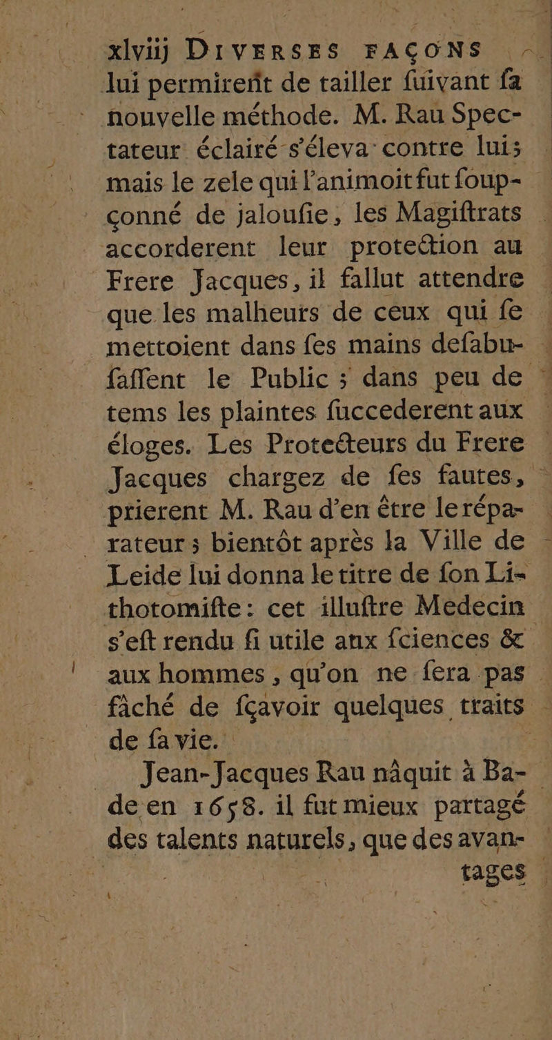 Jui permireñt de tailler fuivant fa nouvelle méthode. M. Rau Spec- tateur éclairé s'éleva’ contre lui: mais le zele qui l’animoit fut foup- conné de jaloufe, les Magiftrats accorderent leur proteétion au Frere Jacques, il fallut attendre que les malheurs de ceux qui fe mettoient dans fes mains defabu- . faffent le Public ; dans peu de * tems les plaintes fuccederent aux éloges. Les Protetteurs du Frere Jacques chargez de fes fautes, 4 ptierent M. Rau d’en être lerépa- rateur ; bientôt après la Ville de Leide lui donna le titre de fon Li- thotomifte : cet illuftre Médecin s’eft rendu fi utile anx fciences &amp; aux hommes , qu'on ne fera pas fâché de ae quelques traits de fa vie. è __ Jean-Jacques Rau nâquit à Ba- | deen 1658. il fut mieux partagé _des talents naturels, que desavan- | Je ra tages | 4