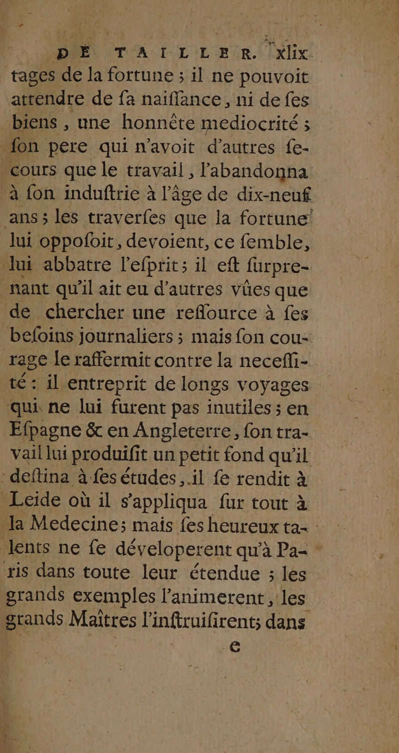 tages de la fortune ; il ne pouvoit atrendre de fa naiffance, ni de fes biens , une honnête mediocrité ; on pere qui n’avoit d’autres fe- cours que le travail , l'abandonna à fon induftrie à l’âge de dix-neuf ans; les traverfes que la fortune! lui oppofoit, devoient, ce femble, lui abbatre l'efprits il eft furpre- nant qu'il ait eu d’autres vües que de chercher une reflource à fes beloins journaliers ; mais fon cou- rage le raffermit contre la necefli- té : il entreprit de longs voyages qui ne lui furent pas inutiles; en Efpagne &amp; en Angleterre, fon tra- vail lui produifi t un petit fond qu'il deftina à fes études ,.il fe rendit à à Leïide où il s appliqua fur tout à a Medecine; mais {es heureux ta lents ne fe déveloperent qu'à Pa= ” sis dans toute leur étendue ; les grands exemples l’animerent , les grands Maîtres l'inftruifirents dans | Le ut 27 dry Fe. : DE ï