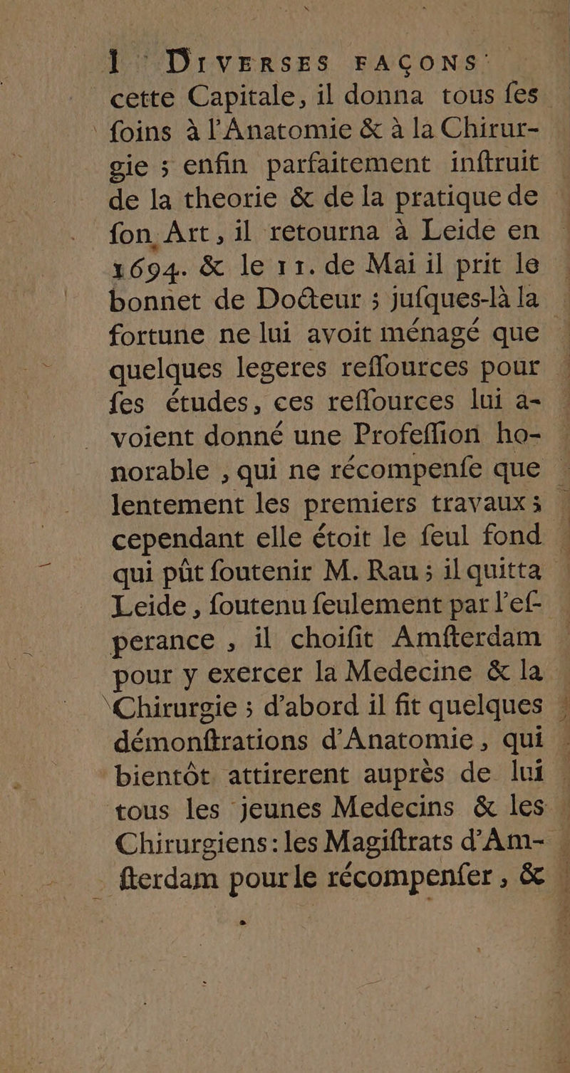 1 DIrvEerRSsEs FAÇONS: cette Capitale, il donna tous fes foins à l'Anatomie &amp; à la Chirur- gie ; enfin parfaitement inftruit de la theorie &amp; de la pratique de fon Art, il retourna à Leide en 1694. &amp; le 11. de Mai il prit le bonnet de Doéteur ; jufques-là la fortune ne lui avoit ménagé que quelques legeres reflources pour | fes études, ces reflources lui a- voient donné une Profeflion ho- norable , qui ne récompenfe que lentement les premiers travaux: | cependant elle étoit le feul fond qui pût foutenir M. Rau; il quitta Leide , foutenu feulement par l’ef- perance , il choifit Amfterdam pour y exercer la Medecine &amp; la ‘Chirurgie ; d’abord il fit quelques ? démonttrations d'Anatomie , qui bientôt. attirerent auprès de lui tous les jeunes Medecins &amp; les » Chirurgiens : les Magiftrats d'Am- « fterdam pour le récompenfer , &amp;A e
