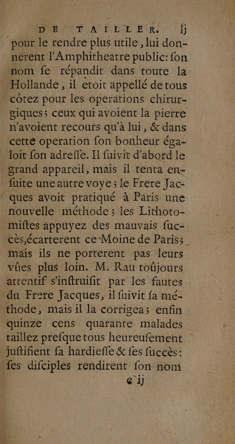 BAND AUDE ESRI D pour le rendre plus utile, lui don- nerent lAmphitheatre public: fon nom fe répandit dans toute la … Hollande, il etoit appellé de tous cotez pour les operations chirur- viques; ceux qui avoient la pierre n'avoient recours qu'à lui, &amp; dans cette operation fon bonheur éga- loit fon adreñe. Il fuivit d’abord le grand appareil, mais il tenta en- faite une autre VOYE ; È le Frere Jac- ‘ ques avoit pratiqué à Paris une nouvelle méthode; les Lithoto- miftes appuyez des mauvais fuc- _ mäis ils ne porterent pas leurs WA j AU 4 A vües plus loin. M. Rau toüjours du Frere Jacques, il fuivit fa mé- thode, mais il la corrigea; enfin juftifient fa hardieffe &amp; fes fuccès: à fes difiples rendirent fon nom | | ei