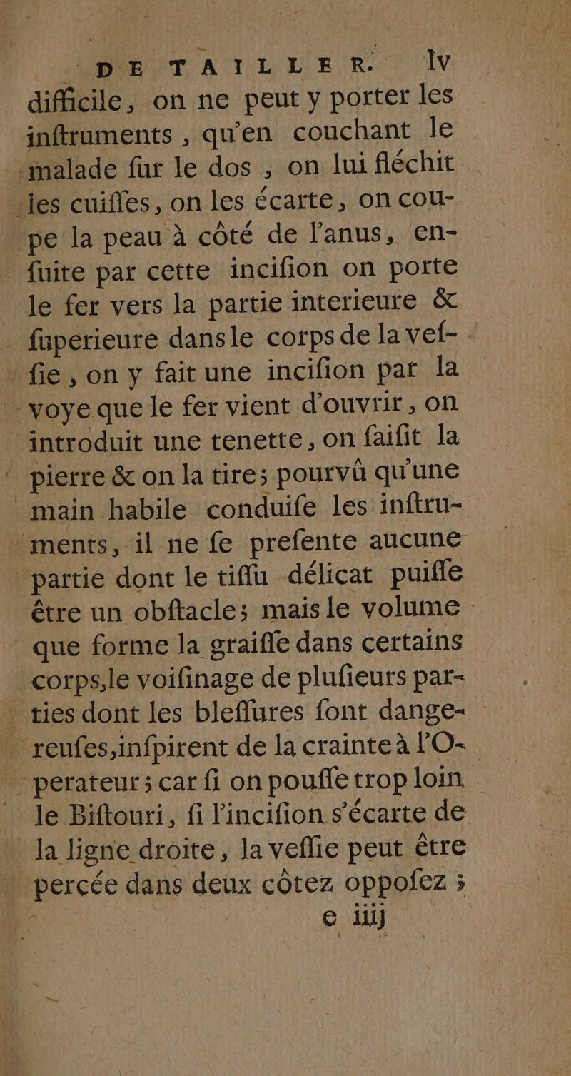 RAT ATL L'EIR. DV difficile, on ne peut y porter les inftruments , qu'en couchant le malade fur le dos ; on lui fléchit .jes cuifles, on les écarte, on cou- pe la peau à côté de l'anus, en- fuite par cette incifion on potte le fer vers la partie interieure & faperieure dansle corps de la vef- fie , on y fait une incifion par la _ voye que le fer vient d'ouvrir, on ‘introduit une tenette, on faifit la pierre & on la tire; pourvû qu'une main habile conduife les inftru- ments, il ne fe prefente aucune partie dont le tiflu délicat puifle être un obftacle; mais le volume que forme la graifle dans certains corps,le voifinage de plufieurs par- ties dont les bleflures font dange- . reufes,infpirent de la crainteà lO- - perateur3 car fi on pouffe trop loin le Biftouri, fi l'incifion s’écarte de _ la ligne droite, Ja veflie peut être percée dans deux côtez oppofez ;