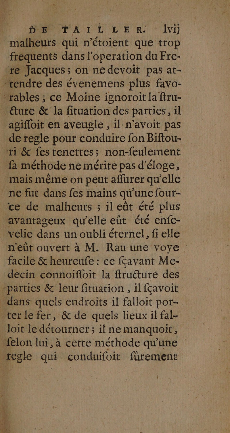 D E se 0 DL LE R ‘Ivy malheurs qui n’étoient que trop fréquents dans l’operation du Fre- re Jacques ; on ne devoit pas at- tendre des évenemens plus favo- “rables ; ce Moine ignoroit la firu- _ dure & la fituation des parties, il agifloit en aveugle , il n’avoit pas de regle pour conduire fon Biftou- ri & fes tenettess non-feulement fa méthode ne mérite pas d'éloge, mais même on peut affurer qu'elle ne fut dans fes mains qu'une four- ce de malheurs ; il eût été plus avantageux qu'elle eût été enfe- velie dans un oubli éternel, fi elle _m'eût ouvert à M. Rau une voye : facile & heureufe : ce fçavant Me- decin connoifloit la ffruéturé des parties & leur fituation , il fçavoit _ dans quels endroits il falloit pot- ter le fer, & de quels lieux il fal- loit le détourner ; il ne manquoit, felon lui, à cette méthode qu'une regle qui conduifoit fürement {