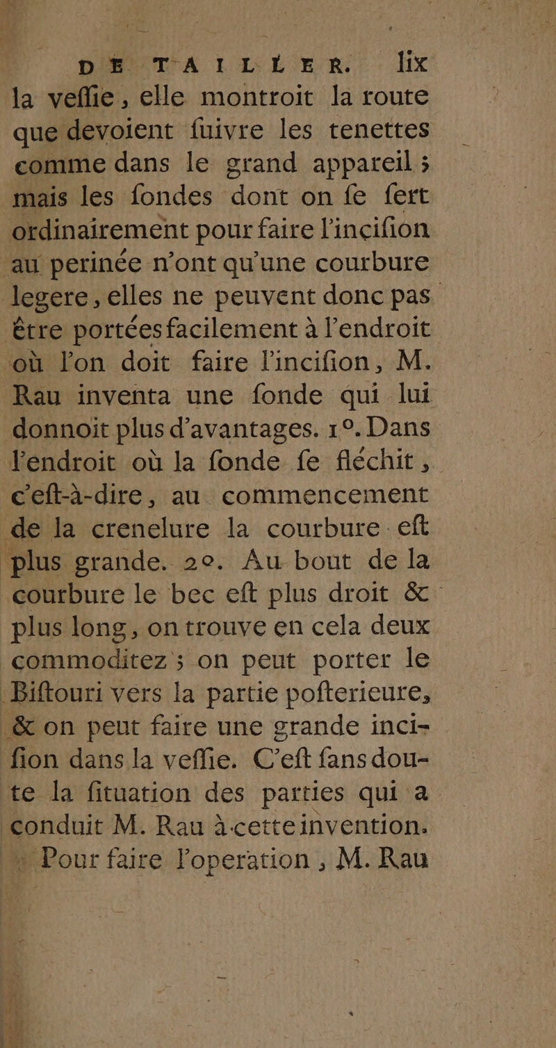 la veñie, elle montroit la route que devoient fuivre les tenettes comme dans le grand appareil ; mais les fondes Mont on fe fert ordinairement pour faire l'incifion ‘au perinée n’ont qu'une courbure legere , elles ne peuvent donc pas être portées facilement à l'endroit où lon doit faire l'incifion, M. Rau inventa une fonde qui lui donnoit plus d'avantages. 1°. Dans léndroit où la fonde fe fléchit, c'eft-à-dire, au commencement de la crenelure la courbure eff plus grande. 2e. Au bout de la courbure le bec eft plus droit &amp; plus long, on trouve en cela deux commoditez ; on peut porter le Biftouri vers la partie pofterieure, &amp; on peut faire une grande inci- fion dans la veffie. C'’eft fans dou- te la fituation des parties qui à conduit M. Rau àcetteinvention. » Pour faire loperation , M. Rau