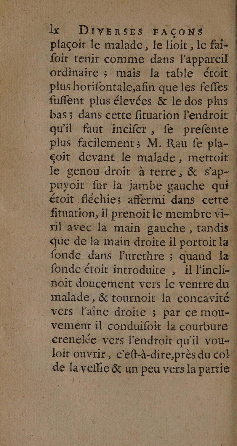 _plaçoit le malade, le lioit, le fai- foit tenir comme dans l'appareil ordinaire 3 mais la table étoit plus horifontale.afin que les fefles qu'il faut incifer, fe prefente | 1 fonde dans lurethre ; quand {a fonde étoit introduite , il l’incli- vers laine droite 3 par ce mou- vement 1l conduifoit la courbure