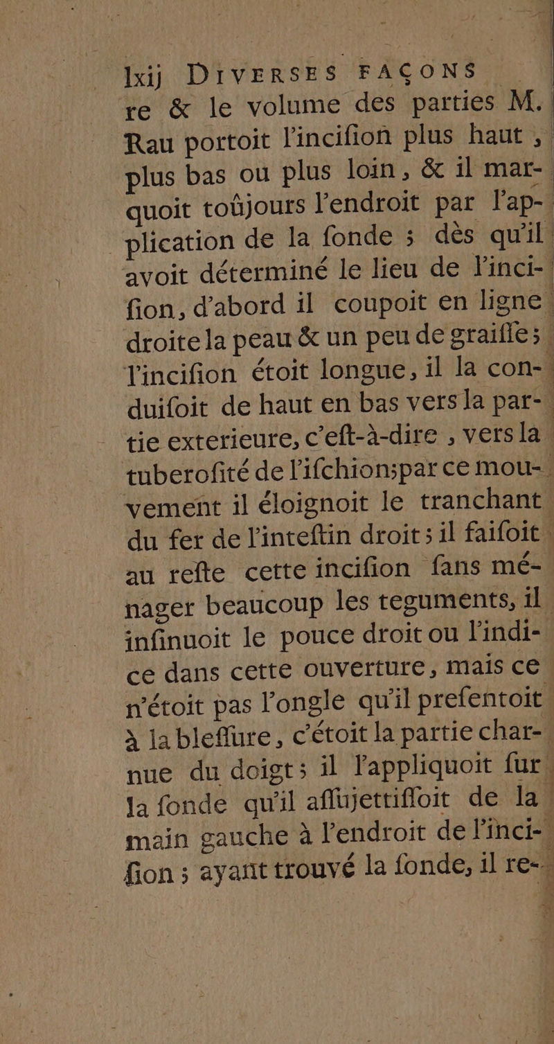 re &amp; le volume des parties M. Rau portoit l'incifion plus haut, plus bas ou plus loin, &amp; il mar-. quoit toujours l'endroit par l'ap-. _plication de la fonde ; dès qu'il. avoit déterminé le lieu de Finci- fion, d’abord il coupoit en ligne droite la peau &amp; un peu de graille; incifion étoit longue, il la con-\ duifoit de haut en bas vers la par. tie exterieure, c'eft-à-dire , versla. tuberofité de l'ifchion;par ce mou-. vement il éloignoit le tranchant du fer de linteftin droit ;il faifoit au refte cetteincifion fans mé- nager beaucoup les teguments, il infinuoit le pouce droit ou l'indi- ce dans cette ouverture, mais ce n'étoit pas l'ongle qu'il prefentoit, à la bleflure, c’étoit la partie char-. nue du doigt; il l'appliquoit fur, Ja fonde qu'il aflujettifloit de la | main gauche à l'endroit de linci- fion ; ayant trouvé la fonde, il re=. (| pe: | eu, | 1 il