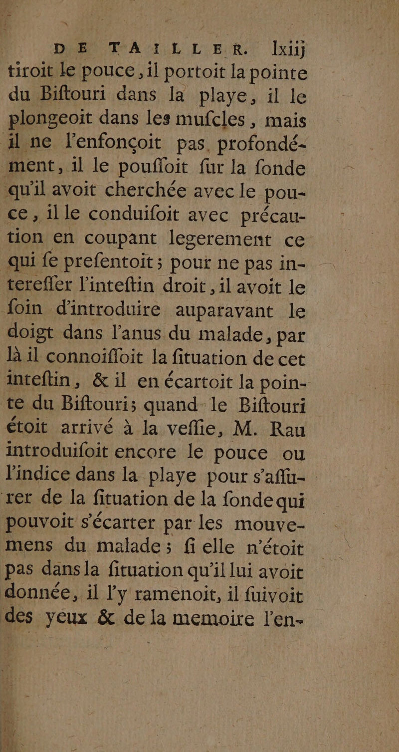 tiroit le pouce, il portoit la pointe du Biftouri dans la playe, il le plongeoit dans les mufcles, mais il ne l'enfonçoit pas, profondé- ment, 1l le poufoit fur la fonde ‘qu'il avoit cherchée avec le pou- ce, il le conduifoit avec précau- tion en coupant legerement ce: qui fe prefentoit; pour ne pas in- terefler l’inteftin droit, il avoit le foin d'introduire auparavant le doigt dans l'anus du malade, par h il connoifoit la fituation de cet inteftin, & il en écartoit la poin- te du Biftouri; quand le Biftouri étoit arrivé à la veflie, M. Rau introduifoit encore le pouce ou l'indice dans la playe pour s'aflu- rer de la fituation de la fonde qui pouvoit s’'écarter par Les mouve- mens du malade; fi elle n’étoit pas dansla fituation qu’il lui avoit donnée, il l'y ramenoit, il fuivoit des yeux & de la memoire l'en-