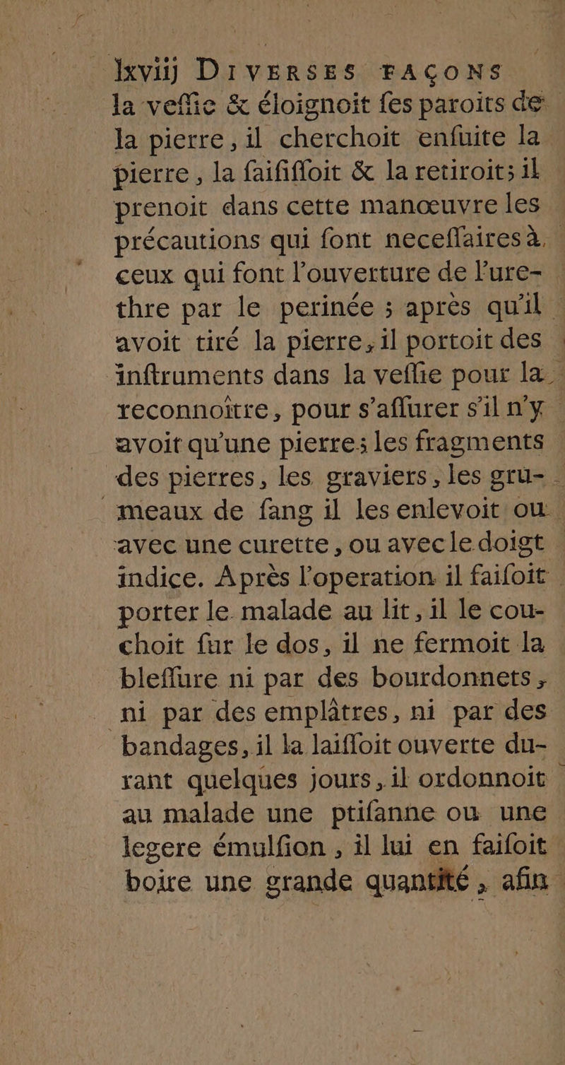 la vefie & éloignoit fes paroits de la pierre, il cherchoit enfuite la pierre , la faififloit & la retiroit; il prenoit dans cette manœuvre les précautions qui font neceflaires à. ceux qui font l'ouverture de l'ure- thre par le perinée ; après qu'il avoit tiré la pierre, il portoit des | äinftruments dans la veflie pour la reconnoitre, pour s’aflurer s'il n'y | avoit qu'une pierre; les fragments des pierres, les graviers, les gru- _ meaux de fang il les enlevoit où avec une curette, ou avec le doigt indice. Après l’operation il faifoit porter le malade au lit, il le cou- choit fur le dos, il ne fermoit la bleflure ni par des bourdonnets , ni par des emplâtres, ni par des bandages, il la laifloit ouverte du- rant quelques jours, il ordonnoit au malade une ptifanne ou une legere émulfon , il lui en faifoit boire une grande quantité , afin