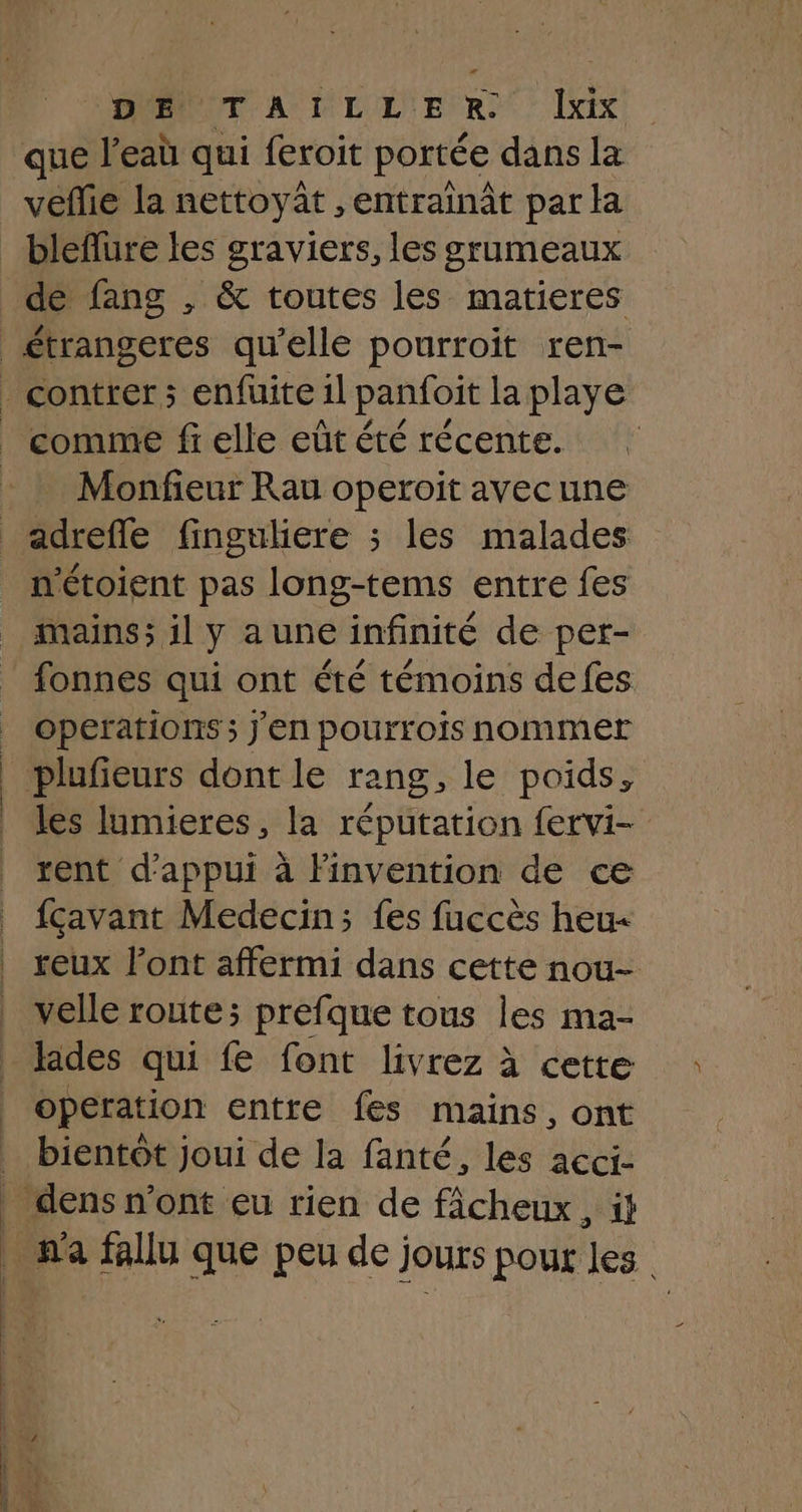 FOMOUT AUTILLN ER Lx | que l’eaù qui feroit portée dans la véflie la nettoyât , entrainât par la bleflure les graviers, les grumeaux de fang , & toutes les matieres comme fi elle eût été récente. Monfieur Rau operoit avecune n'étoient pas long-tems entre fes mains; il y a une infinité de per- fonnes qui ont été témoins defes operations ; J'en pourrois nommer les lumieres, la réputation fervi- rent d'appui à Finvention de ce fçavant Medecin; fes fuccès heu reux l'ont affermi dans cette nou- velle route; prefque tous les ma- lides qui fe font livrez à cette operation entre fes mains, ont _ dens n'ont eu rien de fâcheux, à n'a fallu que peu de jours pour les