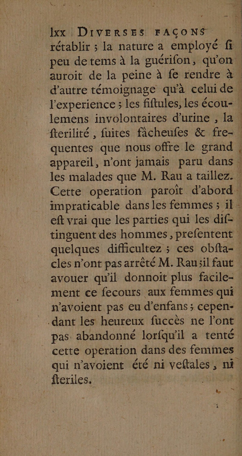 rétablir ; la nature a employé ea | peu de tems à la guérifon, qu'on auroit de la peine à fe rendre à | d'autre témoignage qu'à celuide l'experience ; les fiftules, les écou- : lemens involontaires d'urine , la . fterilité , fuites ficheufes &amp; fre- . quentes que nous offre le grand | appareil, n'ont jamais paru dans . les malades que M. Rau a taillez. Cette operation paroït d’abord: impraticable dans les femmes ; il - eft vrai que les parties qui les dif- tinguent des hommes, prefentent quelques difficultez ; ces obfta- cles n’ont pas arrêté M. Rau il faut avouer qu'il donnoit plus facile- ment ce fecours aux femmes qui n’avoient pas eu d'enfans ; cepen- dant les heureux fuccès ne l’ont pas. abandonné lorfqu'il a tenté | cetté operation dans des femmes qui n’avoient été ni veftales, nf fteriles.
