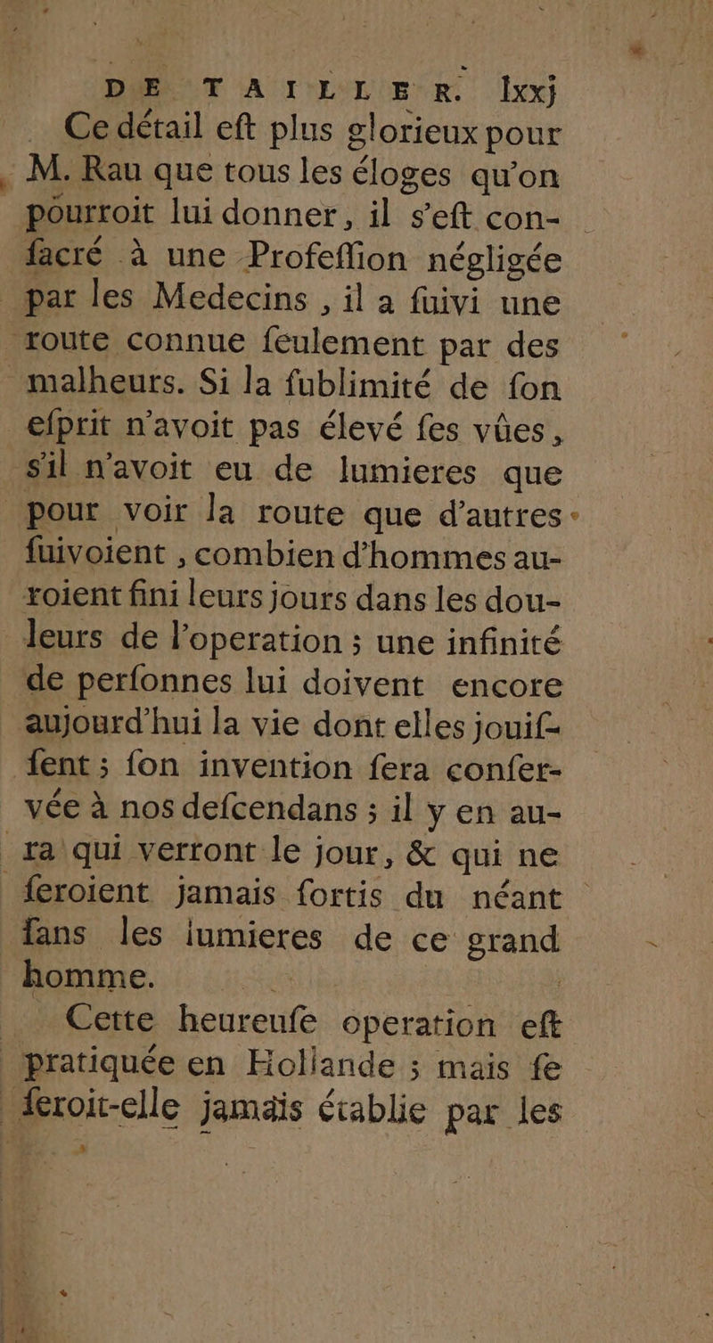 Ce détail eft plus glorieux pour . M. Rau que tous les éloges qu’on _pourroit lui donner, il s’eft con- facré à une Profeflion négligée _ par les Medecins , il a fuivi une route connue feulement par des malheurs. Si la fublimité de fon efprit n’avoit pas élevé fes vûes, sil n'avoit eu de lumieres que pour voir la route que d’autres fuivoient , combien d'hommes au- xoient fini leurs jours dans les dou- leurs de l’operation ; une infinité _ de perfonnes lui doivent encore aujourd’hui la vie dont elles jouif- fent ; fon invention fera confer- vée à nos defcendans ; il y en au- _ra qui verront le jour, &amp; qui ne fans les iumieres de ce grand homme. AS | _ Cette heurenfe operation eft pratiquée en Hollande ; mais fe froit-elle jamais établie par les # @