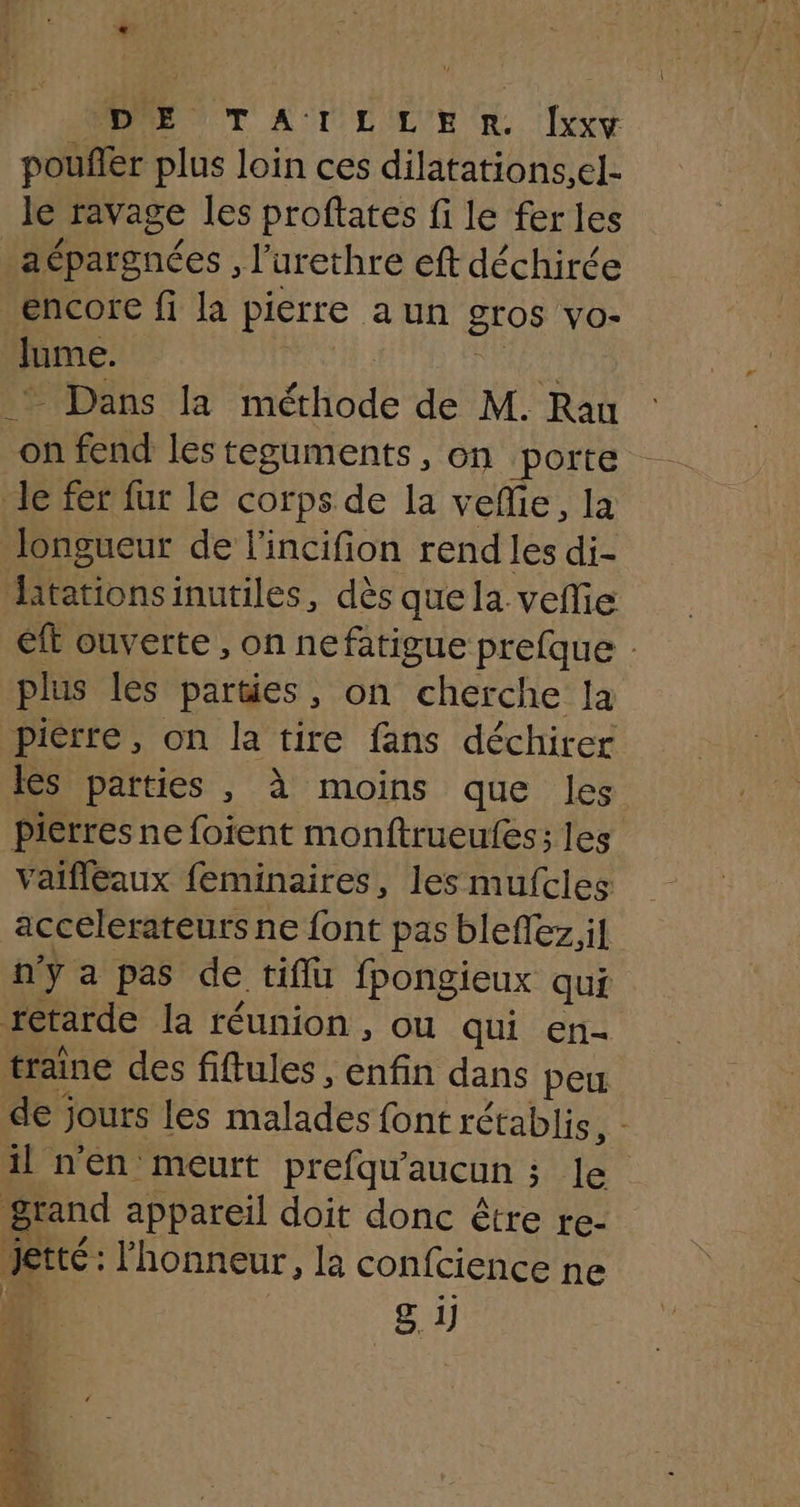pouñler plus loin ces dilatations,el- le ravage les proftates fi le fer les _aépargnées , l’urethre eft déchirce encore fi la pierre aun gros vo- Jume. 1: ARE * Dans la méthode de M. Rau on fend les teguments, on ‘porte Je fer fur le corps de la veflie, la longueur de l'incifion rend les di- Hitationsinutiles, dès que la vefie et ouverte , on nefatigue prefque : plus les parties, on cherche la pierre, on la tire fans déchirer les parties , à moins que les Pierres ne foient monftrueufes; les vaifléeaux feminaires, les mufcles accelerateurs ne font pas bleflez.il n'y a pas de tiffü fpongieux qui retarde la réunion , ou qui en- traine des fiftules , enfin dans peu de jours les malades font rétablis, - il n'en meurt prefqu'aucun ; Je grand appareil doit donc être te- jetté: l'honneur, la confcience ne g. 1) ne