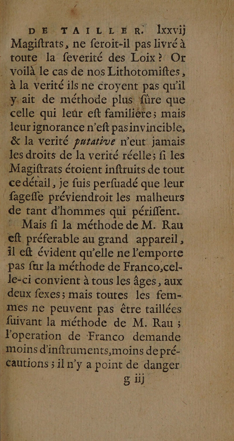 Ca DE TAILLE R. lIxxvi Magiftrats, ne feroit-il pas livré à toute la feverité des Loix? Or . voilà le cas de nos Lithotomiftes, à la verité ils ne croyent pas qu'il ait de méthode plus füre que _ celle qui leür eft familiète;s mais leuri ignorance n eft pas invincible, &amp; la verité purative n'eut jamais les droits de la verité réelle; fi les Magiftrats é étoient inftruits de tout ce détail, je fuis perfuadé que leur fagefle préviendtoit les malheurs de tant d'hommes qui périflent. Mais fi la méthode de M. Rau | ef préferable au grand appareil, il eft évident qu’elle ne l'emporte pas fur la méthode de Franco,cel: le-ci convient à tous les âges, aux deux fexes; mais toutes les fem- mes ne peuvent pas être taillées fuivant la méthode de M. Rau ; l'operation de ‘Franco demande moins d'inftruments,moins de pré- Æautions ; il n'y a point de danger Ne. sb]
