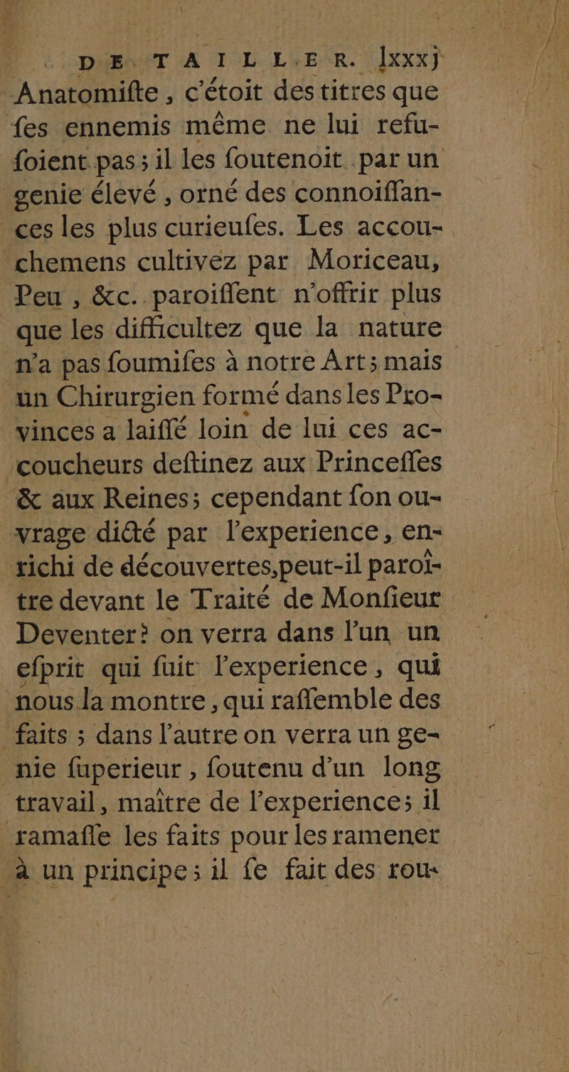 \ | DE, T À 1 L LE R. Îxxx) Anatomifte, c'étoit destitres que fes ennemis même ne lui refu- foient. pas; il les foutenoit par un genie élevé , orné des connoiffan- ces les plus curieufes. Les accou- chemens cultivez par Moriceau, Peu , &c..paroifient n'offrir plus que les difficultez que la nature n’a pas foumifes à notre Art; mais un Chirurgien formé dans les Pro- vinces a laiffé loin de lui ces ac- coucheurs deftinez aux Princefles & aux Reines; cependant fon ou- vrage diété par l'experience, en- tichi de découvertes,peut-il parol- tre devant le Traité de Monfieur Deventer? on verra dans l’un un efprit qui fuit l'experience, qui nous la montre , qui raffemble des _ faits ; dans l’autre on verra un ge- nie fuperieur , foutenu d’un long travail, maître de l'experience: il ramañle les faits pour les ramener à un principes il fe fait des roux