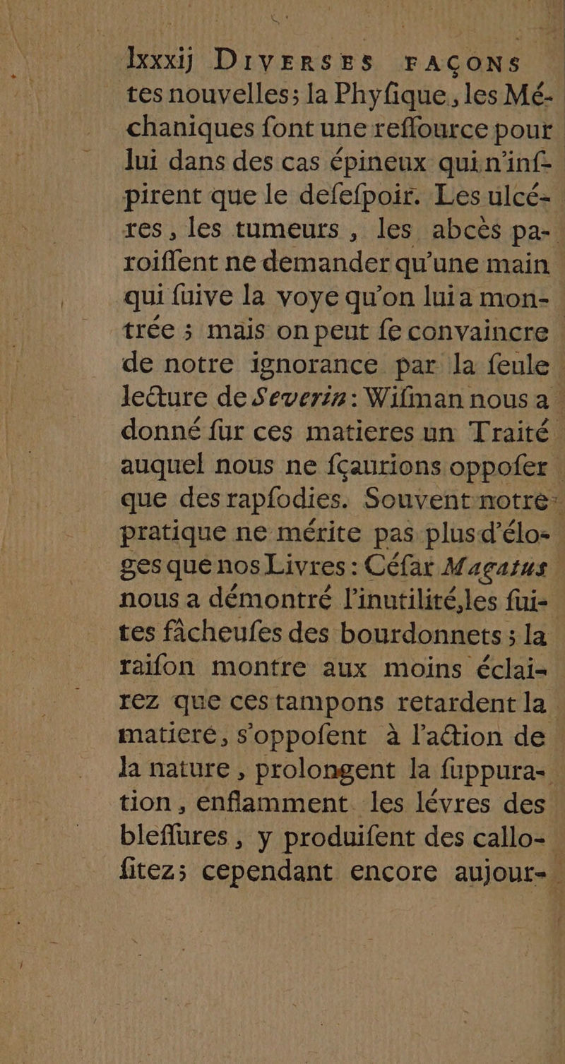 l Pa xxx DIVERSES FAÇONS tes nouvelles; la Phyfique, les Mé- chaniques font une reflource pour | lui dans des cas épineux quin'inf- pirent que le defefpoir. Les ulcé- . res, les tumeurs , les abcès par roiflent ne demander qu’une main qui fuive la voye qu'on luia mon-. trée 5 mais on peut fe convaincre | de notre ignorance par la feule leêture de Severir: Wifiman nous a. donné fur ces matieres un Traité. auquel nous ne fçaurions oppofer que des rapfodies. Souvent notre: pratique ne mérite pas plusd’élo- ges que nos Livres : Céfar Maçatus nous a démontré linutilité,les fui- tes fâcheufes des bourdonnets ; la raifon montre aux moins éclai- rez que cestampons retardent la matiere, s'oppofent à l’adion de la nature , prolongent la fuppura. tion, enflamment les lévres des bleflures, y produifent des callo-. fitezs cependant encore aujour-.