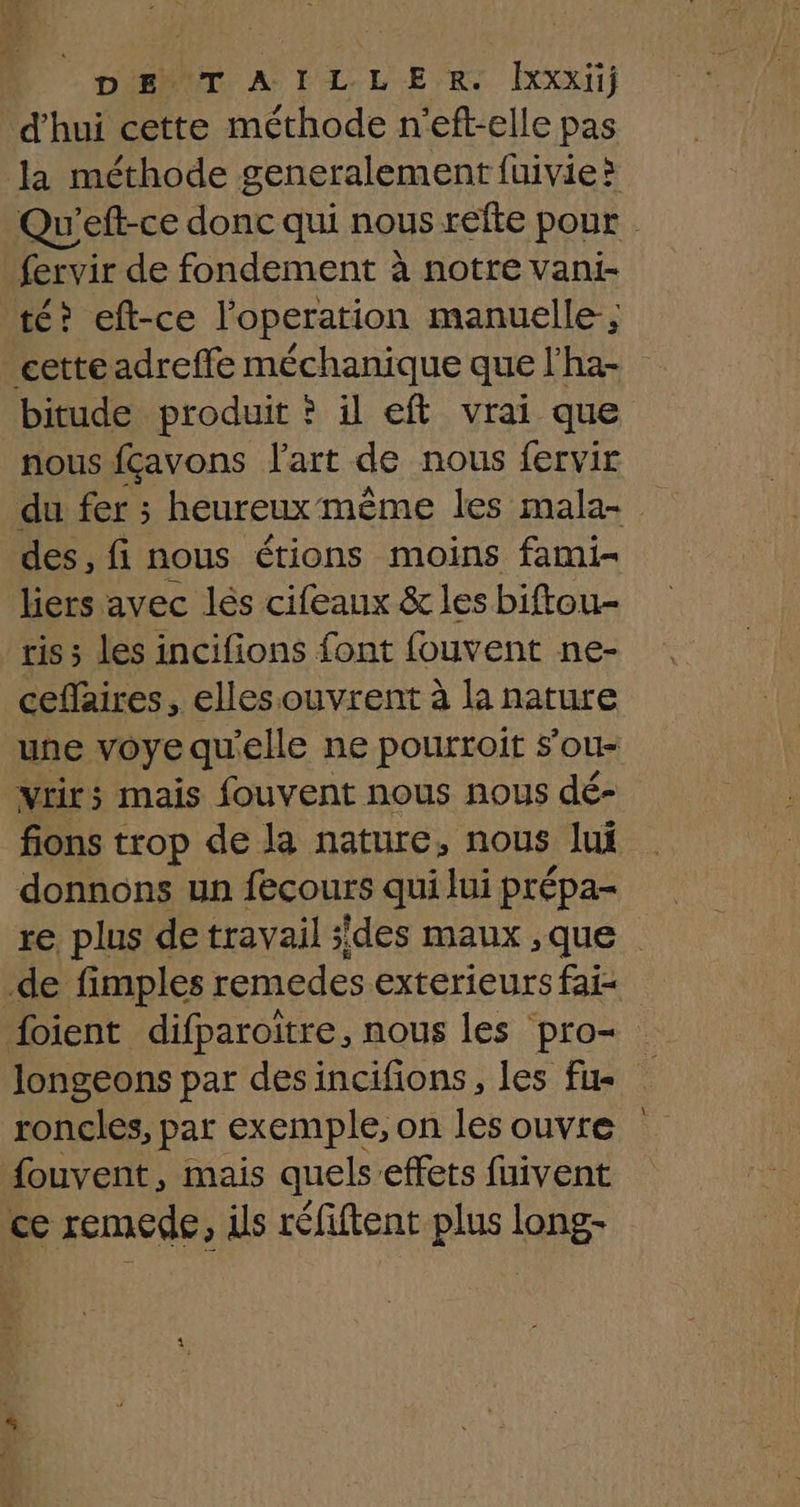 DST, AP LLE R. [xxxii} d'hui cette méthode n'eft-elle pas la méthode generalement fuivie > Qu'eft-ce donc qui nous refte pour fervir de fondement à notre vani- té? eft-ce l'operation manuelle; cette adreffe méchanique que l’ha- bitude produit ? il eft vrai que nous fçavons l'art de nous fervir du fer ; heureux même les mala- des, fi nous étions moins fami- liers avec lés cifeaux &amp; les biftou- ris ; les incifions font fouvent ne- ceflaires, elles ouvrent à la nature une voye qu ‘elle ne pourroit s’ou- vrirs mais fouvent nous nous dé- fions trop de la nature, nous lui donnons un fecours qui lui prépa- re plus de travail sdes maux ,que de fimples remedes exterieurs fai- foient difparoitre, nous les pro longeons par desincifions, les fus roncles, par exemple, on les ouvre fouvent, mais quels:effets fuivent ce remede, ils réfiftent plus long-