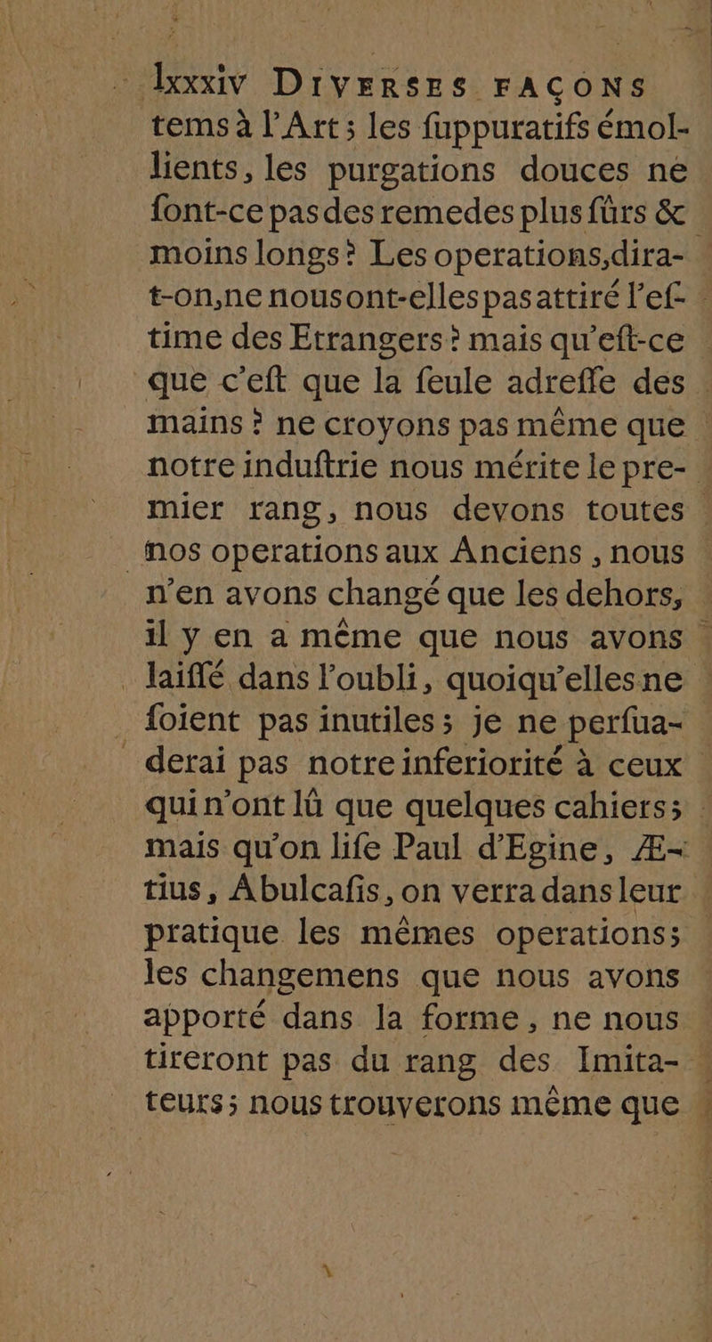 - baxiv DIVERSES FAÇONS tems à l'Art; les fuppuratifs émol- lients, les purgations douces ne font-ce pasdes remedes plus fürs & moins longs? Les operations,dira- t-on,ne nousont-elles pas attiré l’ef- time des Etrangers? mais qu’eft-ce que c ’eft que la feule adreffe des. mains ? ne croyons pas même que . notre induftrie nous mérite le pre- : mier rang, nous devons toutes . _Mos operations aux Anciens , nous n’en avons changé que les dehors, il ÿ en a même que nous avons Jaiffé dans l'oubli, quoiqu'elles né 4 _ {oient pas inutiles; je ne perfua- _ derai pas notreinferiorité à ceux quin'ont lü que quelques cahiers; : mais qu'on life Paul d'Egine, Æ- tius, Abulcafis, on verra dansleur pratique les mêmes operations; les changemens que nous avons apporté dans la forme, ne nous tireront pas du rang des Imita- teurs; nous trouyerons même qe i