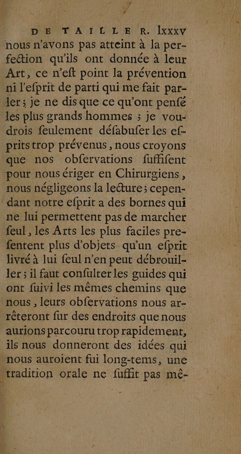 +4 DE TAILLE R. Îxxxv “nous n'avons pas atteint à la per- feétion qu'ils ont donnée à leur Art, ce n’eft point la prévention ni l’efprit de parti qui me fait par- ler ; je ne dis que ce qu'ont penfé les plus grands hommes ; je vou- drois feulement défabufer les ef- pritstrop prévenus , nous croyons que nos obfervations füfifent pour nous ériger en Chirurgiens, nous négligeons la leéture; cepen- dant notre efprit a des bornes qui ne lui permettent pas de marcher feul , les Arts les plus faciles pre- fentent plus d'objets qu'un efprit livté à lui feul n’en peut débrouil- ler ; il faut confulter les guides qui ont fuivi les mêmes chemins que nous , leurs obfervations nous ar- _rêteront fur des endroits que nous aurions parcoutu trop rapidement, ils nous donneront des idées qui nous auroijent fui long-tems, une tradition orale ne fuffit pas mê- _