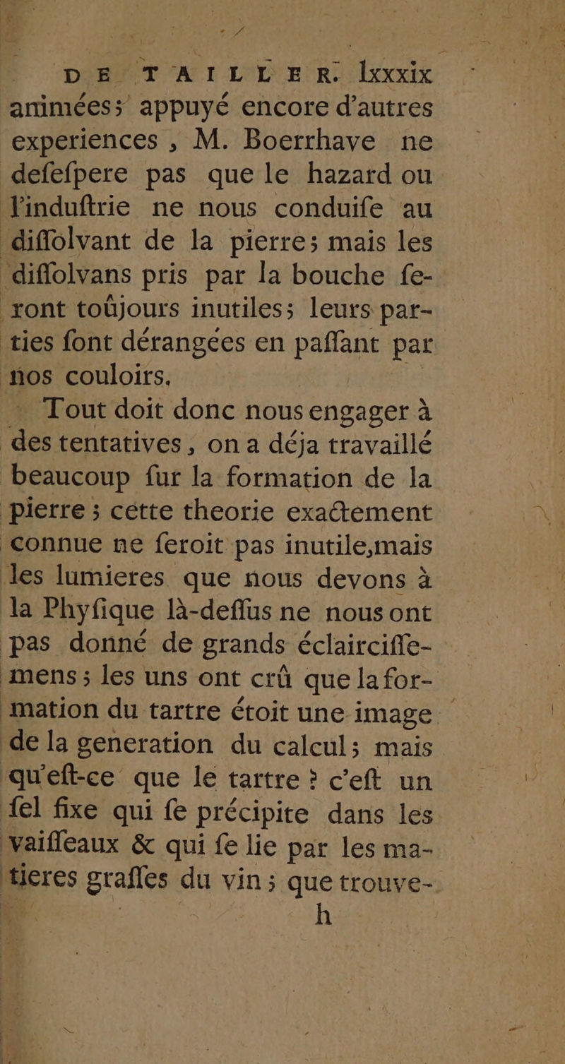 Pos DE TAILLER. Ixxxix amimées; appuyé encore d’autres experiences , M. Boerrhave ne defefpere pas que le hazard ou Jinduftrie ne nous conduife au diflolvant de la pierres mais les diflolvans pris par la bouche fe- ront toûjours inutiles; leurs par- ties font dérangces en paffant par nos couloirs. Tout doit donc nous engager à sis tentatives, on a déja travaillé beaucoup fur la formation de la pierre ; cette theorie exatement connue ne feroit pas inutile,mais les lumieres que nous devons à la Phyfique R-deflus ne nous ont pas donné de grands éclairciffe- mens ; les uns ont crû que lafor- mation du tartre étoit une image de la generation du calcul; mais qu'eft-ce que le tartre ? c'eft un {el fixe qui fe précipite dans les vaifleaux & qui fe lie par les ma- ticres grafles du vin; que trouve-. Ê h