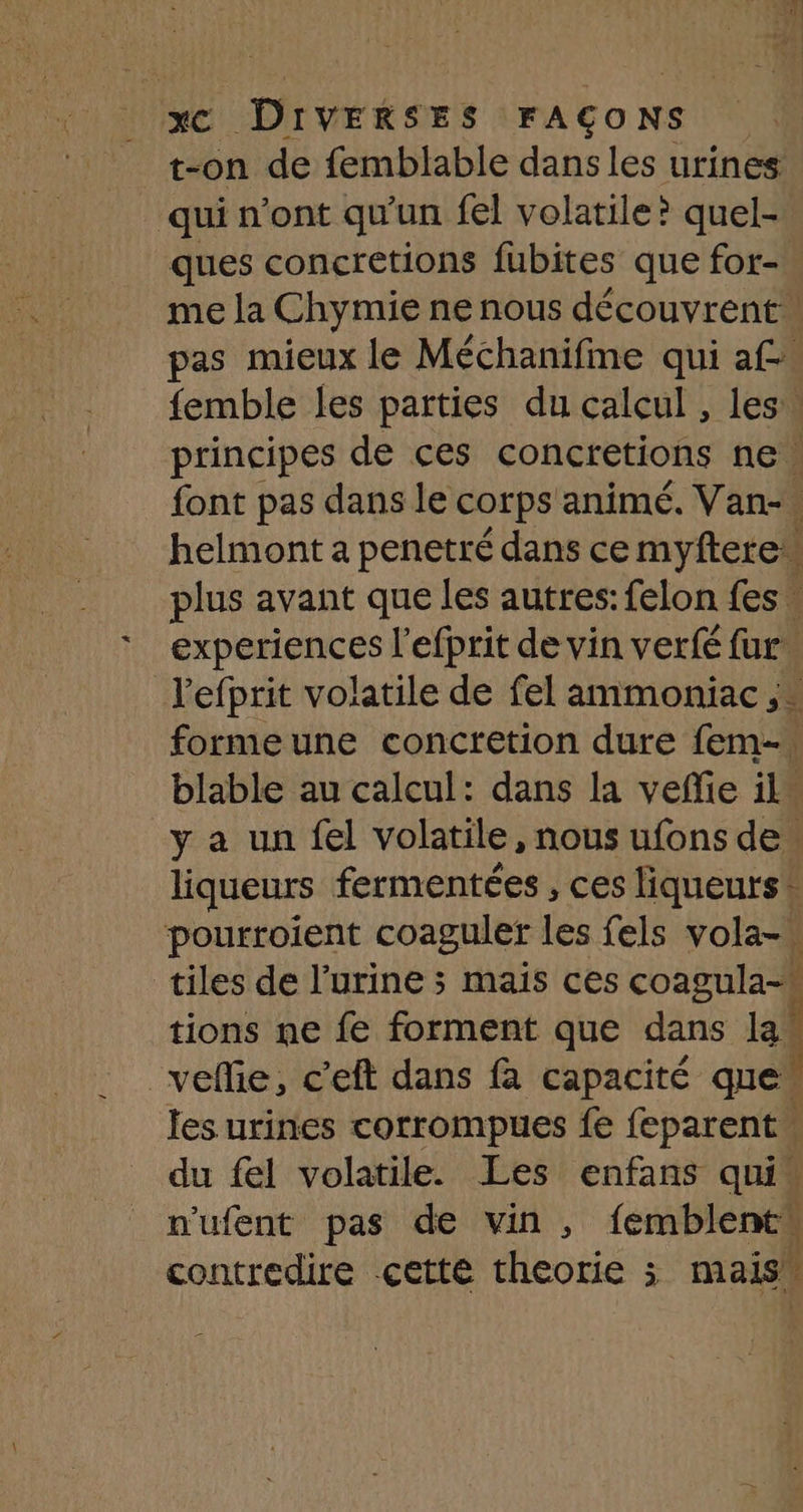 t-on de femblable dans les urines qui n'ont qu'un fel volatile? quel- ques concretions fubites que for- me la Chymie ne nous découvrent: pas mieux le Méchanifme qui af. femble les parties du calcul , les. principes de ces concretions ne | font pas dans le corps animé. Van-. helmont a penetré dans ce myftere plus avant que les autres: felon fes. experiences l’efprit de vin verfé fur. Jefprit volatile de fel ammoniac ;- formeune concretion dure fem blable au calcul: dans la veñie il” y a un fel volatile, nous ufons de. liqueurs fermentées , ces liqueurs* pourroient coaguler les fels vola- tiles de l'urine 3 mais ces coagula- tions ne fe forment que dans la! _vefie, c'eft dans fa capacité que les urines corrompues fe feparent du fel volatile. Les enfans qui” n'ufent pas de vin , femblentw contredire cette theorie ; mais”