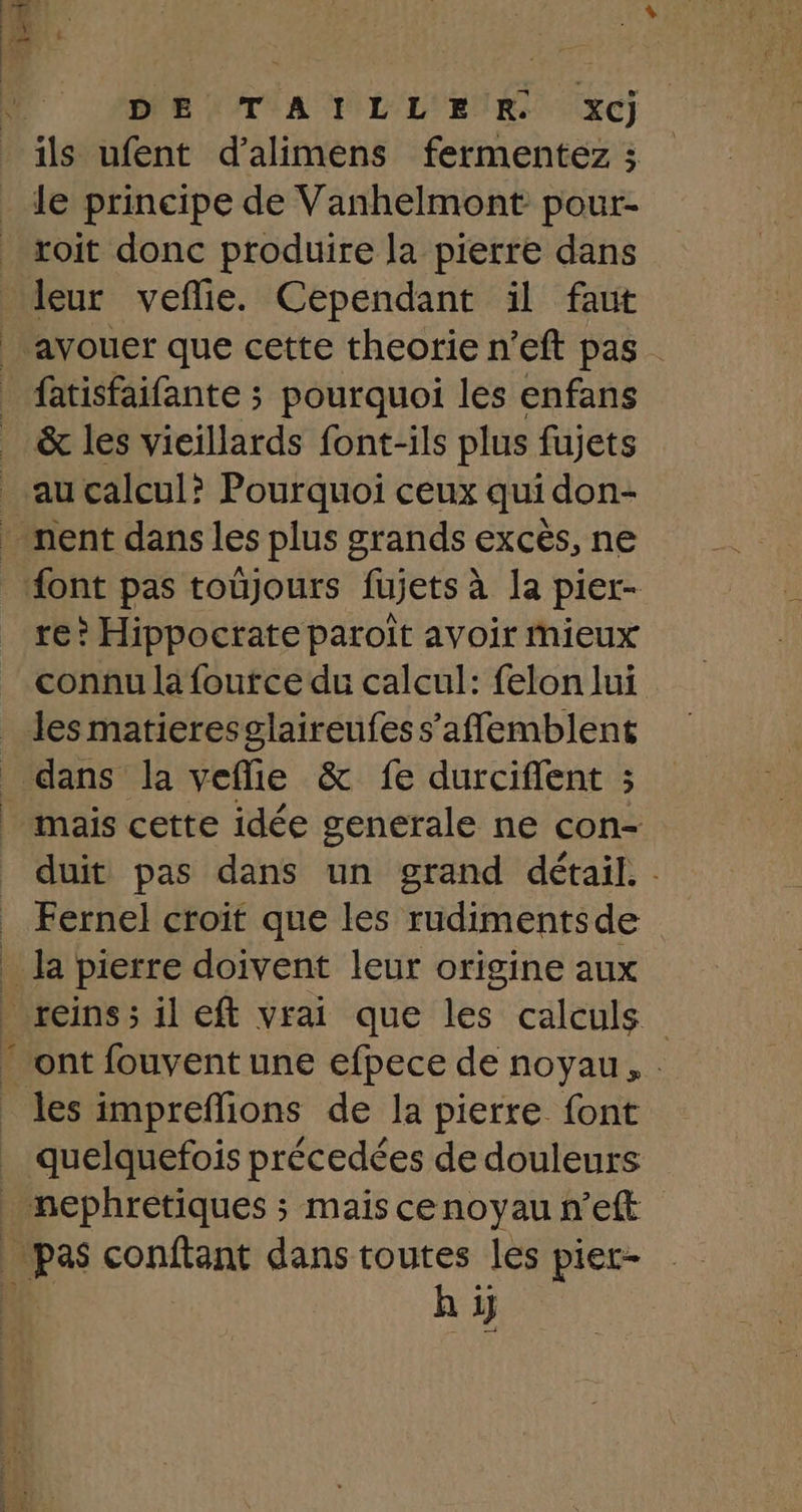 DE!TIATLLEUR. xcj ils ufent d’alimens fermentez ; le principe de Vanhelmont pour- roit donc produire la pierre dans leur veflie. Cependant il faut &amp; les vieillards font-ils plus fujets re? Hippocrate paroiït avoir mieux connu la foutce du calcul: felon lui les matieresglaireufes s’afflemblent dans la veflie &amp; fe durciffent ; mais cette idée generale ne con- duit pas dans un grand détail. : Fernel croit que les rudimentsde les impreflions de la pierre font hi