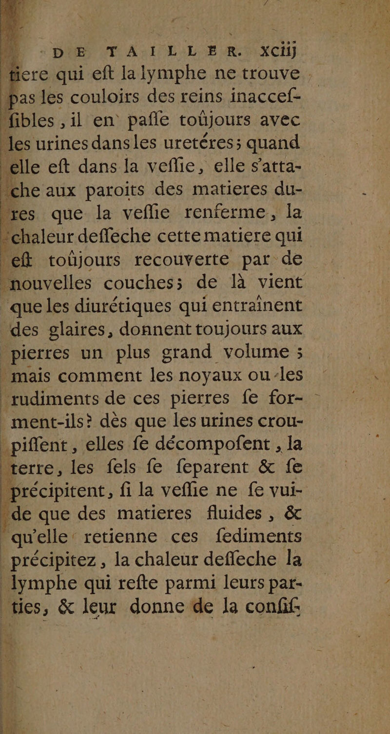 à DES LT A2 LE OLE RAC) ere qui eft la lymphe ne trouve . les couloirs des reins inaccef- fibles , il en pañle toûjours avec les urines dansles uretéres; quand elle eft dans la veflie, elle s'atta- ‘che aux paroits des matieres du- res que la veflie renferme, la e ‘chaleur deffeche cette matiere qui ef toujours recouverte par de nouvelles couches; de là vient que les diurétiques qui entrainent des glaires, donnent toujours aux pierres un plus grand volume ; . mais comment les noyaux ou-les _rudiments de ces pierres fe for- ment-ils? dès que les urines crou- _piflent, elles fe décompofent , la terre, les fels fe feparent & fe précipitent, fi la veflie ne fe vui- . de que des matieres fluides , & qu elle: retienne ces fediments | précipitez, la chaleur deffeche la ymphe qui refte parmi leurs par- ties, & leur donne de la conff: