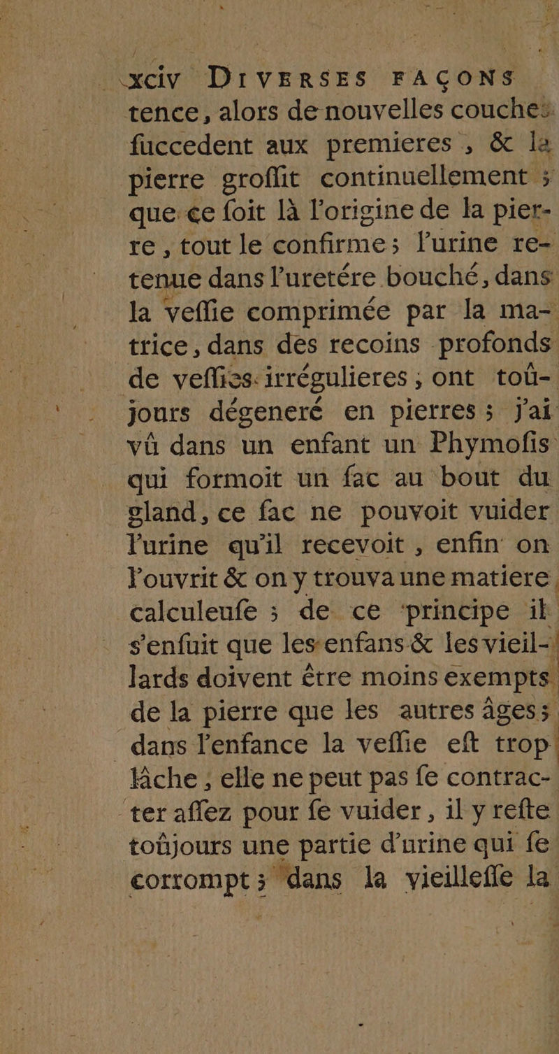 tence, alors de nouvelles couches faccedent aux premieres , & la pierre groflit continuellement ; quece foit là l’origine de la pier- re , tout le confirme ; l'urine re- tenue dans l’uretére bouché, dans la veffie comprimée par la ma- trice, dans des recoins profonds de vefliss:irrégulieres ;, ont tou- jours dégeneré en pierres; J'ai vü dans un enfant un Phymofis qui formoit un fac au bout du gland, ce fac ne pouvoit vuider Yurine qu'il recevoit , enfin on ouvrit & on y trouva une matiere, calculeufe ; de ce ‘principe ik s'enfuit que lesenfans & les vieil Jards doivent être moins exempts. de la pierre que les autres âgess _ dans l'enfance la veflie eft trop! che ; elle ne peut pas fe contrac- ter aflez pour fe vuider , il y refte toüjours une partie d'urine qui fe corrompt; dans la vicilleffe la