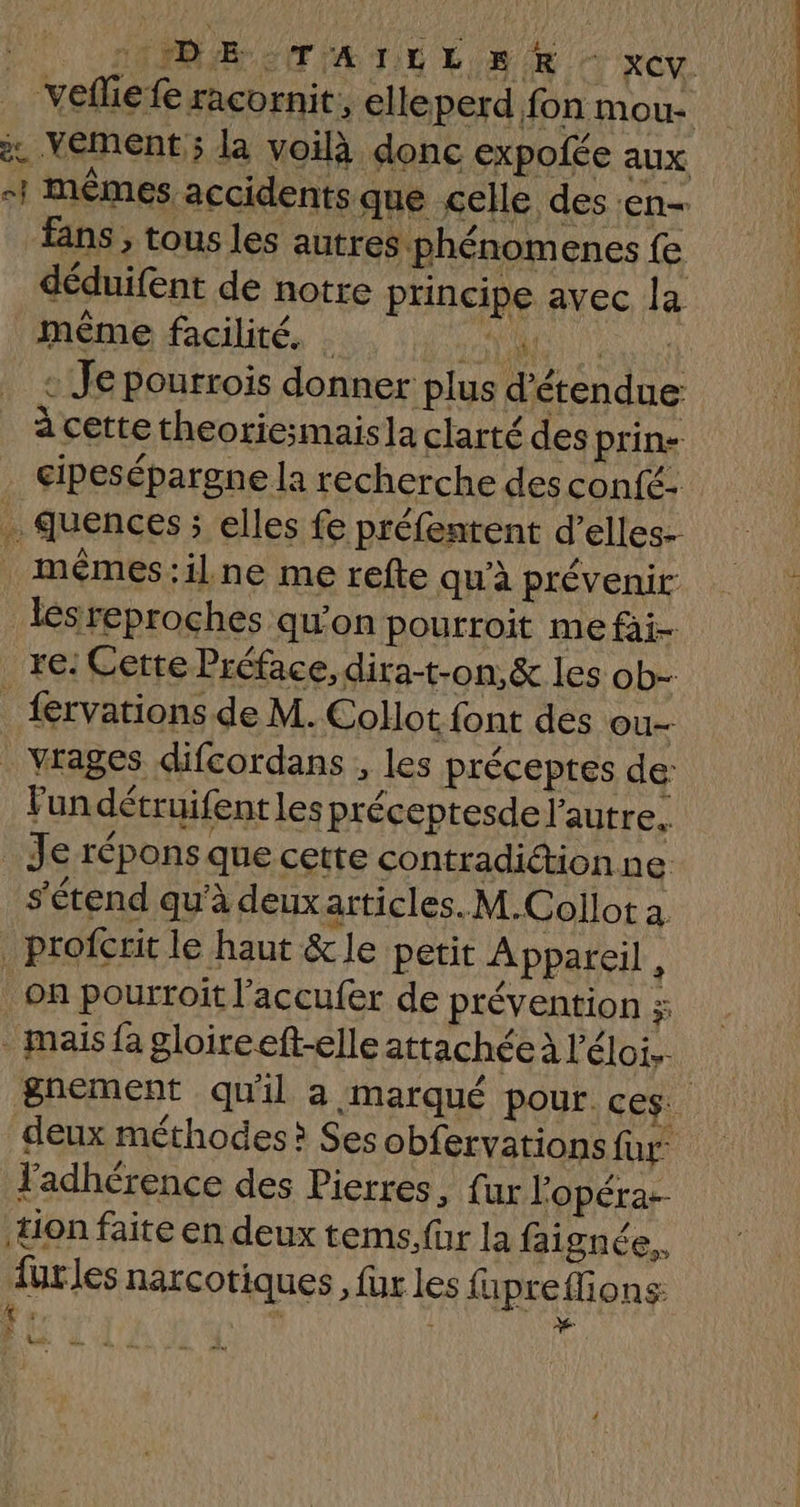 1 ARE CT IA TT ES ER XCV. vefliefe racornit, elleperd fon mou- à Veément ; la voilà donc expofée aux #1 mêmes accidents que celle des «en fans, tous les autres phénomenes {e déduifent de notre principe avec la même facilité. . Ha FA : Je pourrois donner plus d’étendue: à cette theoriesmaisla clarté des prin- cipesépargne la recherche des confé- quences ; elles fe préfentent d’elles- mémes:il ne me refte qu'à prévenir lésreproches qu'on pourroit me fai- re: Cette Préface, dira-t-on,& les ob- _ fervations de M. Collot font des ou- . vrages difcordans , les préceptes de: Fun détruifentles préceptesde l'autre, Je répons que cette contradiction ne s'étend qu'à deux articles. M.Collot a _profcrit le haut &le petit Appareil , on pourroit l’accufer de prévention 3 mais fa gloireeft-elle attachée à l'éloi.. gnement qu'il a marqué pour ces. deux méthodes? Ses obfervations für adhérence des Pierres, fur l'opéra ton faite en deux tems.für la faignée,, {urles narcotiques , fur les fa preflions: k; | x »