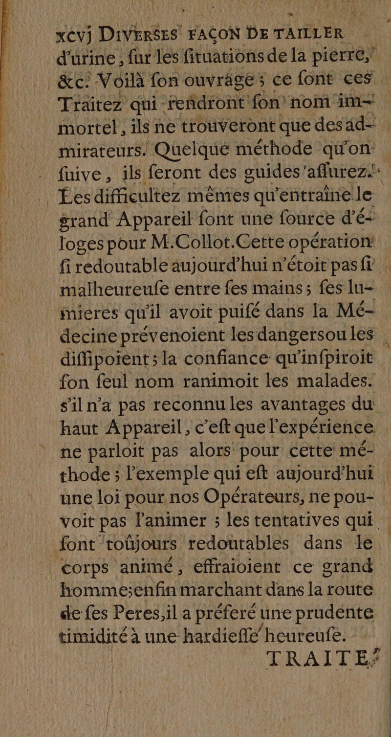 xCvj. Divrés FACON DE HA TUE d'urine , , fur les fituations de la pierre,! Traitez qui reñdront: fon’ nom im. mortel, ils ne trouveront que desäd= mirateurs. Quelque méthode qu'on: fuive, ils feront des guides'aflurezi grand Appareil font une fource d'é- loges pour M.Collot.Cette opération fi redoutable aujourd’hui n’étoit pasf malheureufe entre fes mains; fes lu- mieres qu'il avoit puifé dans la Mé- decine prévenoient les dangersoules | diffipoïent; la confiance qu'infpiroit fon feul nom ranimoit les malades. s'iln’a pas reconnu les avantages du haut Appareil, c'eftquel expérience ne parloit pas alors pour cette mé- thode ; l'exemple qui eft aujourd’hui | une loi pour nos Opérateurs, ne pou- voit pas l’animer ; les tentatives qui : corps animé, effraioient ce grand ae jt 4 de fes Peres;il a préferé une prudente timidité à une hardiefle’heureufe. TRAITE*