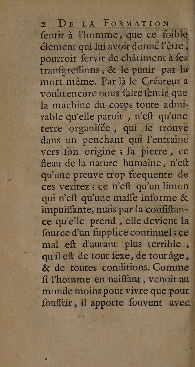 DOI LA FORMATION fentir à l'homme, que ce Foible” élement qui lui avoir donné l'être, pourroit fervir de châtiment à fes tranfgreflions, &amp; le punir par le vouluencore nous faire fentir que rable qu’elle paroït » n'eft qu'une terre organifée , qui {€ trouve impuiflante, mais par la confiftan- fouffrir , il FREE fouvent avec | — TR