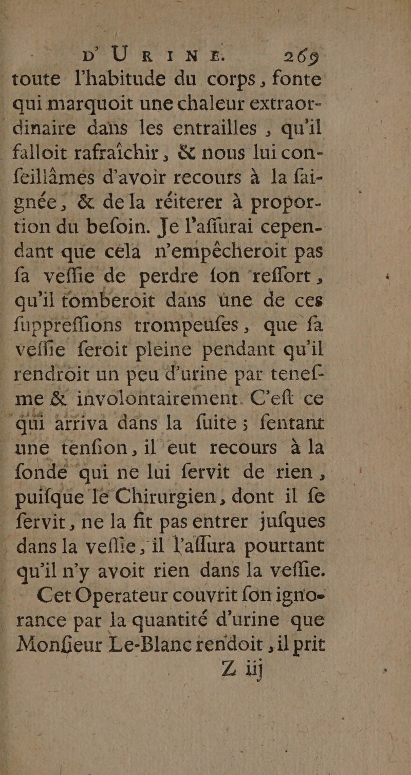 PÉDOU R TN 265 toute l'habitude du corps, fonte qui marquoit une chaleur extraor- dinaire dans les entrailles , qu'il faloit rafraichir, &amp; nous lui con- feillèmes d'avoir recours à la fai- gnce, &amp; dela réiterer à à propor- tion du befoin. Je l’affurai cepen- dant que cela n’empécheroit pas fa veflie de perdre fon ‘reflort, qu’il tomberoit dans üne de ces _ fuppreffions trompeufes, que fa veflie feroit pleine pendant qu'il _ rendroit un peu d'urine par tenef- _ me &amp; involontairement. C’eft ce “qui arriva dans la fuite; fentant une tenfon, il eut recours à la fonde qui ne lui fervit de rien, puifque lé Chirurgien , dont il fe fervit, ne la fit pas entrer jufques . dans la vellie, il l'aflura pourtant | de n’y avoit rien dans la vefie. _… CetOperateur couvrit fonigno- . rance par la quantité d'urine que . Monfeur Le-Blanc rendoit , il prit