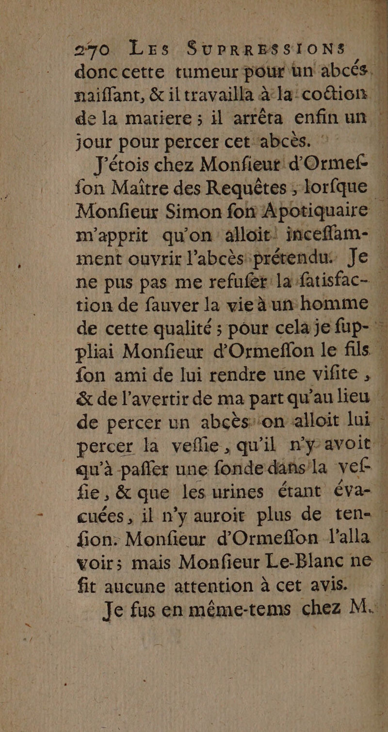 donccette tumeur pour un abcés. naiffant, &amp; il travailla à la:coétion jour pour percer cet abcès. : J'étois chez Monfieut d'Ormef- m'apprit qu'on alloit. incefflam- tion de fauver la vie à un homme Fo de percer un abcès’ on alloit lui E-« fie ; &amp; que les urines étant éva- cuées , il n’y auroit plus de ten- fit aucune attention à cet avis.