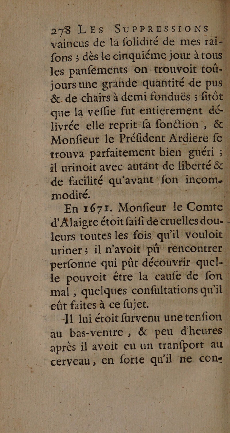 | vaincus de la folidité de mes rai fons ; dès Le cinquiéme jour àtous” les panféments on trouvoit toû-\ joursune grande quantité de pus. &amp;. de chaïrs à demi fonduës :fitôt. que la veflie fut entierement dé. livrée elle reprit fa fon@ion , &amp;. Monfieur le Préfident Ardiere fe. trouva parfaitement bien guéri ;. il urinoit avec autänt de liberté &amp;. ‘de facilité qu'avant fon incom. modité. HAE | +4 En 1671. Monfieur le Comte. d’Alaigre étoit faifi de cruelles dou- - leurs toutes les fois qu'il vouloit urinet ; il n’avoit pü réncontrer ‘ perfonne qui püt découvrir quel, le pouvoit être la caufe de fon : mal , quelques confultations qu'il. eût faites à ce fujet. ê -I1 lui étoit furvenu unetenfion au bas-ventre , &amp; peu d'heures après il avoit eu un tranfport au cerveau, en forte qu'il ne con: