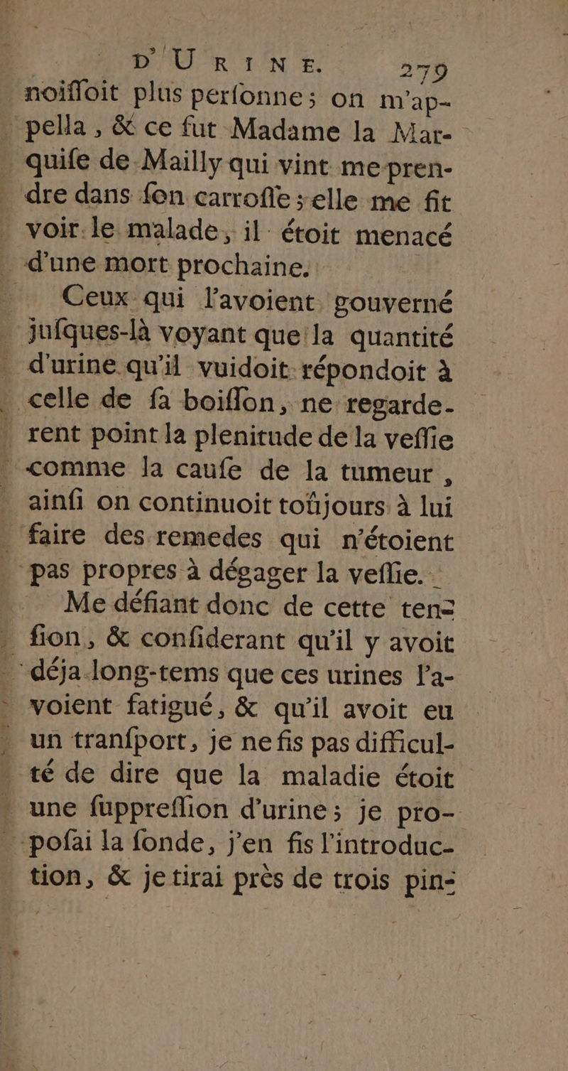 noifoit plus perfonne; on m'ap- _ pella, &amp; ce fut Madame la Mar- quife de Mailly qui vint me pren- dre dans fon carrofe selle me fit _ voir:le malade, il étoit menacé _ d’une mort prochaine. | _ Ceux qui lavoient gouverné _ jufques-là voyant que:la quantité . d'urine qu'il vuidoit répondoit à . celle de fa boiflon, ne regarde- . rent point la plenitude de la vefie _&lt;omme Ja caufe de la tumeur , . ainfi on continuoit toûjours. à lui . faire des remedes qui n’étoient . pas propres à dégager la veflie. Me défiant donc de cette tenz . fion, &amp; confiderant qu'il y avoit _ déja long-tems que ces urines l’a- voient fatigué, &amp; qu'il avoit eu . un tranfport, je nefis pas difficul- té de dire que la maladie étoit * une fuppreflion d'urine; je pro- …pofai la fonde, j'en fis l'introduc- tion, &amp; jetirai près de trois pin-