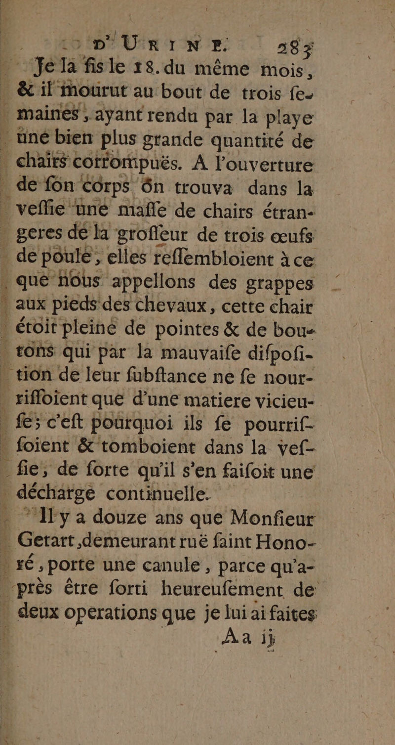 “qe Ja fis le 18.du même mois, &amp; il mourut au bout de trois fe- | maines; “ayant rendu par la playe _ uné bien Plus grande quantité de . chaïrs« corrompuës. À louverture de fonc Corps ôn trouva dans la _ veflie üne mañle de chairs étran- | geres dé la grofieur de trois œufs de poule , elles reflembloient à ce . que nous appellons des grappes $ aux pieds des chevaux, cette chair . éroit pleine de pointes &amp; de bou- . tons qui par la mauvaife difpofi- - tion de leur fubftance ne fe nour- | Etbtent que d'une matiere vicieu- » fe; c'eft pourquoi ils fe pourrif- - foient &amp;° tomboient dans la vef- _ fie, de forte qu'il s’en faifoit une . décharge continuelle. . * Ily à douze ans que Monfieur . Gerart demeurant rué faint Hono- ré, porte une canule , parce qu’a- bons être forti heureufement de . deux operations que je lui ai faites Aa ij