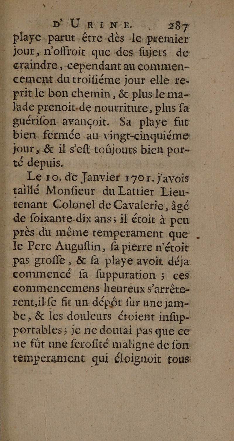 DU RENE | 287 playe parut. être dès Je premier Jour, n'offroit que des fujets de craindre, cependant aucommen- - cement du troifiéme jour elle re- . pritile bon chemin, &amp; plus lema- _ Jade prenoit-de nourriture, plus fa | guérifon avançoit. Sa playe fut bien. fermée au vingt-cinquiéme jour, &amp; il s’'eft toûjours bien por- té depuis. _ Le ro. de Janvier 1707. j'avois taillé Monfieur du Lattier Lieu- tenant Colonel de Cavalerie, âgé de foixante-dix ans; il étoit à peu . près du. même temperament que le Pere Auguftin, fa pierre n’étoit . pas grofe ; &amp; fa playe avoit déja: _ commencé fa fuppuration ; ces commencemens heureux s’atrête- . rentilfe fit un dépôt fur une jam- . be, &amp; les douleurs étoient infup- - portables; je ne doutai pas que ce: ne fût une ferofité maligne de fon . temperament qui éloignoit tous: