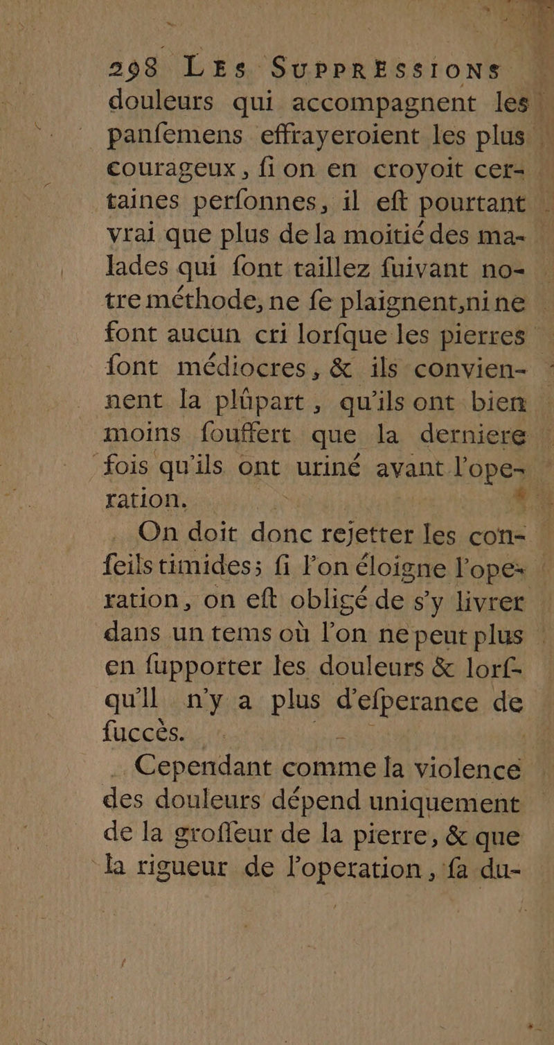 douleurs qui accompagnent les! panfemens effrayeroient les plus. courageux, fi on en croyoit cer=. taines perfonnes, il eft pourtant | vrai que plus dela moitié des ma- lades qui font taillez fuivant no- tre méthode, ne fe plaignent,nine font aucun cri lorfque les pierres font médiocres, &amp; ils convien- : nent la plüpart, qu'ils ont bien moins fouffert que la derniere : fois qu'ils ont uriné avant l'ope- ! ration,  .: On doit donc rejetter les cos 4 feils timides; fi l’on éloigne l'ope: ration, on eft obligé de s y livrer dans un tems où fon ne peut plus en fupporter les douleurs &amp; lorf- qu'il ny a plus d'efperance dk fuccés, k Cependant comme la Sidler el des douleurs dépend uniquement de la grofleur de la pierre, &amp; que R rigueur de loperation, fa du-