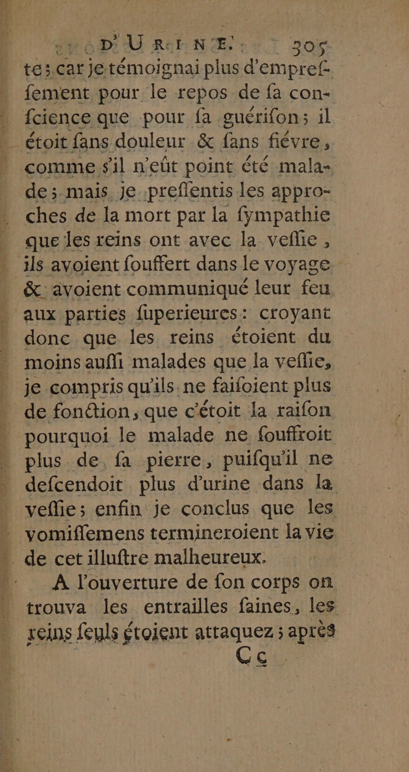 tes,car jetémoignai plus d’'empre£ fement pour le repos de fa con- fcience que pour fa guérifon: il _ étoit fans douleur &amp; fans fiévre, comme s'il n'eût point été mala- de ;. mais. Je .preflentis les appro- ches de la mort par la fympathie que les reins ont avec la vefhe , ils avoient fouffert dans le voyage &amp;: voient communiqué leur feu aux parties fuperieures: croyant donc que les reins étoient du moins aufli malades que la veflie, je compris qu'ils. ne faifoient plus de fonétion ; que c’étoit la raifon pourquoi le malade ne fouffroit plus de, fa pierre, puifquil ne defcendoit plus d'urine dans la veflie; enfin je conclus que les * de cetilluftre malheureux. À l'ouverture de fon corps on trouva les entrailles faines, les reins feuls étoient attaquez ; après Ç : ——— —