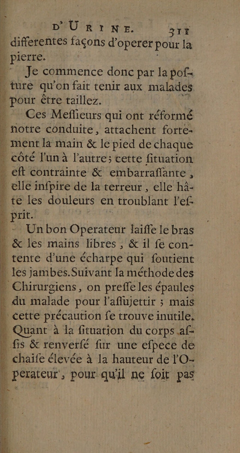 D’ U ÉUT'NVE: avt | différentes façons d’operer pour la : pierre. 1 ” Je commence donc par la pof: | ture qu on fait tenir aux malades » pour être taillez. Ces Meflieurs qui ont réformé à notre conduite, attachent forte- 1 ment la main &amp; le pied de chaque . côté l'un à l’autre; cette fituation . eft contrainte &amp; embarraflante , - elle infpire de la terreur , elle hà- D té les douleurs en troublant l'ef- B prit. | * - Unbon Operateur laifle le bras : &amp; les mains libres , &amp; il fe con- … tente d’une écharpe qui foutient | { les jambes. Suivant la méthode des Chirurgiens, on preffe les épaules * du malade pour l’aflujettir ; mais » cette précaution fe trouve inutile, … Quant à la fituation du corps af- » fis &amp; renverfé fur une efpece dé » chaife élevée à la hauteur de lO- k DE PAEeUr , pour qu'il ne foit pas