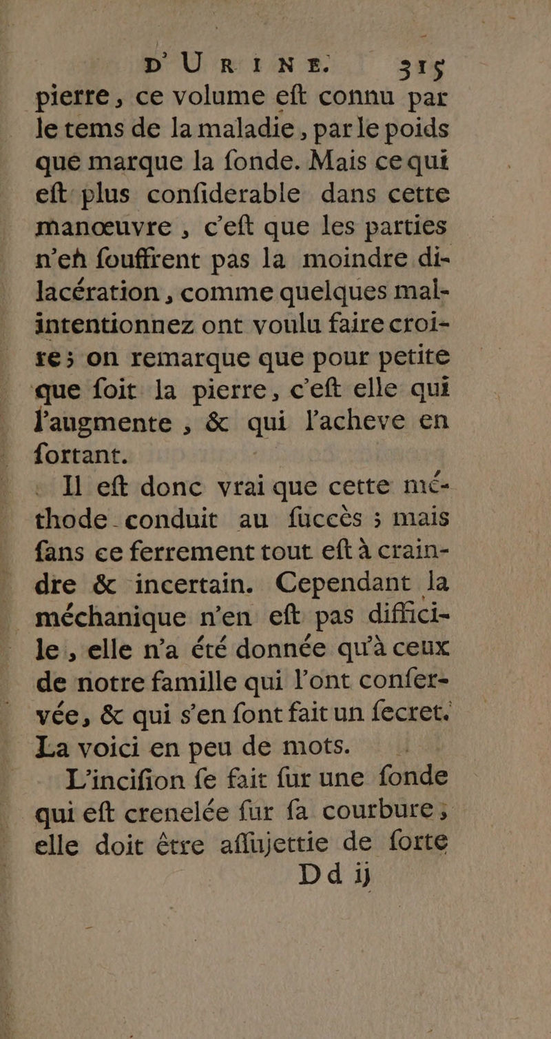 D'URINE. sr pierre, ce volume eft connu par le tems de la maladie, parle poids qué marque la fonde. Mais ce qui eft plus confiderable dans cette manœuvre , c’eft que les parties n’eh fouffrent pas la moindre di- lacération , comme quelques mal- intentionnez ont voulu faire croi- ré; on remarque que pour petite que foit la pierre, c’eft elle qui l'augmente , &amp; qui l'acheve en fortant. 11 eft donc vrai que cette mé- thode conduit au fuccès ; mais fans ce ferrement tout eft à crain- _ dre &amp; incertain. Cependant la _ méchanique n’en eft pas diffici- le , elle n’a été donnée qu'à ceux de notre famille qui l'ont confer- vée, &amp; qui s’en font fait un fecret. La voici en peu de mots. L'incifion fe fait fur une fonde qui eft crenelée fur fa courbure; elle doit être aflujettie de forte